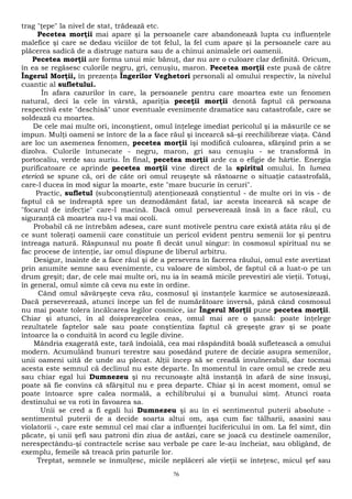trag "ţepe" la nivel de stat, trădează etc. 
Pecetea morţii mai apare şi la persoanele care abandonează lupta cu influenţele 
malefice şi care se dedau viciilor de tot felul, la fel cum apare şi la persoanele care au 
plăcerea sadică de a distruge natura sau de a chinui animalele ori oamenii. 
Pecetea morţii are forma unui mic bănuţ, dar nu are o culoare clar definită. Oricum, 
în ea se regăsesc culorile negru, gri, cenuşiu, maron. Pecetea morţii este pusă de către 
Îngerul Morţii, în prezenţa Îngerilor Veghetori personali al omului respectiv, la nivelul 
cuantic al sufletului. 
În afara cazurilor în care, la persoanele pentru care moartea este un fenomen 
natural, deci la cele în vârstă, apariţia peceţii morţii denotă faptul că persoana 
respectivă este "deschisă" unor eventuale evenimente dramatice sau catastrofale, care se 
soldează cu moartea. 
De cele mai multe ori, inconştient, omul înţelege imediat pericolul şi ia măsurile ce se 
impun. Mulţi oameni se întorc de la a face răul şi încearcă să-şi reechilibreze viaţa. Când 
are loc un asemenea fenomen, pecetea morţii îşi modifică culoarea, sfârşind prin a se 
dizolva. Culorile întunecate - negru, maron, gri sau cenuşiu - se transformă în 
portocaliu, verde sau auriu. În final, pecetea morţii arde ca o efigie de hârtie. Energia 
purificatoare ce aprinde pecetea morţii vine direct de la spiritul omului. În lumea 
eterică se spune că, ori de câte ori omul reuşeşte să răstoarne o situaţie catastrofală, 
care-l ducea în mod sigur la moarte, este "mare bucurie în ceruri". 
Practic, sufletul (subconştientul) atenţionează conştientul - de multe ori în vis - de 
faptul că se îndreaptă spre un deznodământ fatal, iar acesta încearcă să scape de 
"focarul de infecţie" care-l macină. Dacă omul perseverează însă în a face răul, cu 
siguranţă că moartea nu-l va mai ocoli. 
Probabil că ne întrebăm adesea, care sunt motivele pentru care există atâta rău şi de 
ce sunt toleraţi oamenii care constituie un pericol evident pentru semenii lor şi pentru 
întreaga natură. Răspunsul nu poate fi decât unul singur: în cosmosul spiritual nu se 
fac procese de intenţie, iar omul dispune de liberul arbitru. 
Desigur, înainte de a face răul şi de a persevera în facerea răului, omul este avertizat 
prin anumite semne sau evenimente, cu valoare de simbol, de faptul că a luat-o pe un 
drum greşit; dar, de cele mai multe ori, nu ia în seamă micile prevestiri ale vieţii. Totuşi, 
în general, omul simte că ceva nu este în ordine. 
Când omul săvârşeşte ceva rău, cosmosul şi instanţele karmice se autosesizează. 
Dacă perseverează, atunci începe un fel de numărătoare inversă, până când cosmosul 
nu mai poate tolera încălcarea legilor cosmice, iar Îngerul Morţii pune pecetea morţii. 
Chiar şi atunci, în al doisprezecelea ceas, omul mai are o şansă: poate înţelege 
rezultatele faptelor sale sau poate conştientiza faptul că greşeşte grav şi se poate 
întoarce la o conduită în acord cu legile divine. 
Mândria exagerată este, tară îndoială, cea mai răspândită boală sufletească a omului 
modern. Acumulând bunuri terestre sau posedând putere de decizie asupra semenilor, 
unii oameni uită de unde au plecat. Alţii încep să se creadă invulnerabili, dar tocmai 
acesta este semnul că declinul nu este departe. În momentul în care omul se crede zeu 
sau chiar egal lui Dumnezeu şi nu recunoaşte altă instanţă în afară de sine însuşi, 
poate să fie convins că sfârşitul nu e prea departe. Chiar şi în acest moment, omul se 
poate întoarce spre calea normală, a echilibrului şi a bunului simţ. Atunci roata 
destinului se va roti în favoarea sa. 
Unii se cred a fi egali lui Dumnezeu şi au în ei sentimentul puterii absolute - 
sentimentul puterii de a decide soarta altui om, aşa cum fac tâlharii, asasini sau 
violatorii -, care este semnul cel mai clar a influenţei lucifericului în om. La fel simt, din 
păcate, şi unii şefi sau patroni din ziua de astăzi, care se joacă cu destinele oamenilor, 
nerespectându-şi contractele scrise sau verbale pe care le-au încheiat, sau obligând, de 
exemplu, femeile să treacă prin paturile lor. 
Treptat, semnele se înmulţesc, micile neplăceri ale vieţii se înteţesc, micul şef sau 
76 
 