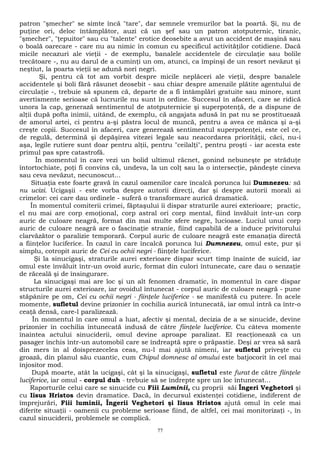 patron "şmecher" se simte încă "tare", dar semnele vremurilor bat la poartă. Şi, nu de 
puţine ori, deloc întâmplător, auzi că un şef sau un patron atotputernic, tiranic, 
"şmecher", "ţepuitor" sau cu "talente" erotice deosebite a avut un accident de maşină sau 
o boală oarecare - care nu au nimic în comun cu specificul activităţilor cotidiene. Dacă 
micile necazuri ale vieţii - de exemplu, banalele accidentele de circulaţie sau bolile 
trecătoare -, nu au darul de a cuminţi un om, atunci, ca împinşi de un resort nevăzut şi 
neştiut, la poarta vieţii se adună nori negri. 
Şi, pentru că tot am vorbit despre micile neplăceri ale vieţii, despre banalele 
accidentele şi boli fără răsunet deosebit - sau chiar despre amenzile plătite agentului de 
circulaţie -, trebuie să spunem că, departe de a fi întâmplări gratuite sau minore, sunt 
avertismente serioase că lucrurile nu sunt în ordine. Succesul în afaceri, care se ridică 
unora la cap, generază sentimentul de atotputernicie şi superpotenţă, de a dispune de 
alţii după pofta inimii, uitând, de exemplu, că angajata adusă în pat nu se prostituează 
de amorul artei, ci pentru a-şi păstra locul de muncă, pentru a avea ce mânca şi a-şi 
creşte copii. Succesul în afaceri, care generează sentimentul superpotenţei, este cel ce, 
de regulă, determină şi depăşirea vitezei legale sau neacordarea priorităţii, căci, nu-i 
aşa, legile rutiere sunt doar pentru alţii, pentru "ceilalţi", pentru proşti - iar acesta este 
primul pas spre catastrofă. 
În momentul în care vezi un bolid ultimul răcnet, gonind nebuneşte pe străduţe 
întortochiate, poţi fi convins că, undeva, la un colţ sau la o intersecţie, pândeşte cineva 
sau ceva nevăzut, necunoscut... 
Situaţia este foarte gravă în cazul oamenilor care încalcă porunca lui Dumnezeu: să 
nu ucizi. Ucigaşii - este vorba despre autorii direcţi, dar şi despre autorii morali ai 
crimelor: cei care dau ordinele - suferă o transformare aurică dramatică. 
În momentul comiterii crimei, făptaşului îi dispar straturile aurei exterioare; practic, 
el nu mai are corp emoţional, corp astral ori corp mental, fiind învăluit într-un corp 
auric de culoare neagră, format din mai multe sfere negre, lucioase. Luciul unui corp 
auric de culoare neagră are o fascinaţie stranie, fiind capabilă de a induce privitorului 
clarvăzător o paralizie temporară. Corpul auric de culoare neagră este emanaţia directă 
a fiinţelor luciferice. În cazul în care încalcă porunca lui Dumnezeu, omul este, pur şi 
simplu, cotropit auric de Cei cu ochii negri - fiinţele luciferice. 
Şi la sinucigaşi, straturile aurei exterioare dispar scurt timp înainte de suicid, iar 
omul este învăluit într-un ovoid auric, format din culori întunecate, care dau o senzaţie 
de răceală şi de însingurare. 
La sinucigaşi mai are loc şi un alt fenomen dramatic, în momentul în care dispar 
structurile aurei exterioare, iar ovoidul întunecat - corpul auric de culoare neagră - pune 
stăpânire pe om, Cei cu ochii negri - fiinţele luciferice - se manifestă cu putere. În acele 
momente, sufletul devine prizonier în cochilia aurică întunecată, iar omul intră ca într-o 
ceaţă densă, care-l paralizează. 
În momentul în care omul a luat, afectiv şi mental, decizia de a se sinucide, devine 
prizonier în cochilia întunecată indusă de către fiinţele luciferice. Cu câteva momente 
înaintea actului sinuciderii, omul devine aproape paralizat. El reacţionează ca un 
pasager închis într-un automobil care se îndreaptă spre o prăpastie. Deşi ar vrea să sară 
din mers în al doisprezecelea ceas, nu-l mai ajută nimeni, iar sufletul priveşte cu 
groază, din planul său cuantic, cum Chipul domnesc al omului este batjocorit în cel mai 
înjositor mod. 
După moarte, atât la ucigaşi, cât şi la sinucigaşi, sufletul este furat de către fiinţele 
luciferice, iar omul - corpul duh - trebuie să se îndrepte spre un loc întunecat... 
Raporturile celui care se sinucide cu Fiii Luminii, cu proprii săi Îngeri Veghetori şi 
cu Iisus Hristos devin dramatice. Dacă, în decursul existenţei cotidiene, indiferent de 
împrejurări, Fiii luminii, Îngerii Veghetori şi Iisus Hristos ajută omul în cele mai 
diferite situaţii - oamenii cu probleme serioase fiind, de altfel, cei mai monitorizaţi -, în 
cazul sinuciderii, problemele se complică. 
77 
 
