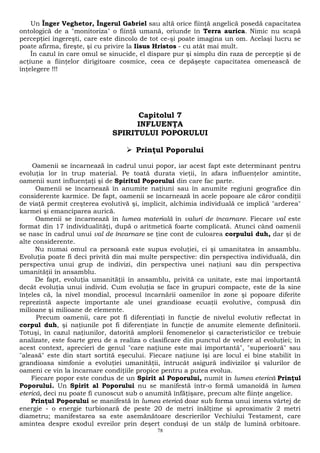Un Înger Veghetor, Îngerul Gabriel sau altă orice fiinţă angelică posedă capacitatea 
ontologică de a "monitoriza" o fiinţă umană, oriunde în Terra aurica. Nimic nu scapă 
percepţiei îngereşti, care este dincolo de tot ce-şi poate imagina un om. Acelaşi lucru se 
poate afirma, fireşte, şi cu privire la Iisus Hristos - cu atât mai mult. 
În cazul în care omul se sinucide, el dispare pur şi simplu din raza de percepţie şi de 
acţiune a fiinţelor dirigitoare cosmice, ceea ce depăşeşte capacitatea omenească de 
înţelegere !!! 
Capitolul 7 
INFLUENŢA 
SPIRITULUI POPORULUI 
 Prinţul Poporului 
Oamenii se încarnează în cadrul unui popor, iar acest fapt este determinant pentru 
evoluţia lor în trup material. Pe toată durata vieţii, în afara influenţelor amintite, 
oamenii sunt influenţaţi şi de Spiritul Poporului din care fac parte. 
Oamenii se încarnează în anumite naţiuni sau în anumite regiuni geografice din 
considerente karmice. De fapt, oamenii se încarnează în acele popoare ale căror condiţii 
de viaţă permit creşterea evolutivă şi, implicit, alchimia individuală ce implică "arderea" 
karmei şi emanciparea aurică. 
Oamenii se încarnează în lumea materială în valuri de încarnare. Fiecare val este 
format din 17 individualităţi, după o aritmetică foarte complicată. Atunci când oamenii 
se nasc în cadrul unui val de încarnare se ţine cont de culoarea corpului duh, dar şi de 
alte considerente. 
Nu numai omul ca persoană este supus evoluţiei, ci şi umanitatea în ansamblu. 
Evoluţia poate fi deci privită din mai multe perspective: din perspectiva individuală, din 
perspectiva unui grup de indivizi, din perspectiva unei naţiuni sau din perspectiva 
umanităţii în ansamblu. 
De fapt, evoluţia umanităţii în ansamblu, privită ca unitate, este mai importantă 
decât evoluţia unui individ. Cum evoluţia se face în grupuri compacte, este de la sine 
înţeles că, la nivel mondial, procesul încarnării oamenilor în zone şi popoare diferite 
reprezintă aspecte importante ale unei grandioase ecuaţii evolutive, compusă din 
milioane şi milioane de elemente. 
Precum oamenii, care pot fi diferenţiaţi în funcţie de nivelul evolutiv reflectat în 
corpul duh, şi naţiunile pot fi diferenţiate în funcţie de anumite elemente definitorii. 
Totuşi, în cazul naţiunilor, datorită amplorii fenomenelor şi caracteristicilor ce trebuie 
analizate, este foarte greu de a realiza o clasificare din punctul de vedere al evoluţiei; în 
acest context, aprecieri de genul "care naţiune este mai importantă", "superioară" sau 
"aleasă" este din start sortită eşecului. Fiecare naţiune îşi are locul ei bine stabilit în 
grandioasa simfonie a evoluţiei umanităţii, întrucât asigură indivizilor şi valurilor de 
oameni ce vin la încarnare condiţiile propice pentru a putea evolua. 
Fiecare popor este condus de un Spirit al Poporului, numit în lumea eterică Prinţul 
Poporului. Un Spirit al Poporului nu se manifestă într-o formă umanoidă în lumea 
eterică, deci nu poate fi cunoscut sub o anumită înfăţişare, precum alte fiinţe angelice. 
Prinţul Poporului se manifestă în lumea eterică doar sub forma unui imens vârtej de 
energie - o energie turbionară de peste 20 de metri înălţime şi aproximativ 2 metri 
diametru; manifestarea sa este asemănătoare descrierilor Vechiului Testament, care 
amintea despre exodul evreilor prin deşert conduşi de un stâlp de lumină orbitoare. 
78 
 