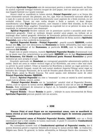 Conştiinţa Spiritului Poporului este de neconceput pentru o minte omenească, iar fiinţa 
sa aurică cuprinde întregul teritoriu ocupat de acel popor, într-un mod pe care nici cea 
mai bogată fantezie nu-l poate concepe. 
Atunci când se manifestă în lumea eterică, Prinţul Poporului pare a se forma din 
toate elementele naturii: din pământ, aer, foc, apă. Pare că elementele naturale aflate pe 
o rază de o sută de metri în jurul observatorului sunt aspirate de o forţă enormă, ca un 
veritabil ciclon. Totuşi, nu este vorba despre o forţă a naturii, ci doar despre 
manifestarea unui Înger foarte puternic, care emană o iubire fără seamăn, la fel cum 
emană şi celelalte fiinţe angelice. Conştiinţa sa cuprinde tot ce se petrece în zona sa de 
reşedinţă, în teritoriul peste care domneşte. 
Spiritul Poporului fiecărei naţiuni are în posesiune aurică o anumită zonă strict 
delimitată geografic. Când se vorbeşte despre arealul unui popor, nu trebuie să se 
înţeleagă doar cadrul geografic delimitat de frontierele politico-administrative existente 
într-un moment istoric, ci despre arealul spiritual delimitat de fiinţa aurică a Spiritului 
Poporului, care a fost conferită la începuturi. 
Spiritul Poporului Român - Prinţul Poporului - poartă numele IŞŞHION, cuvânt 
format din IŞŞ, care este denumirea lui Dumnezeu în limba akhatakha, mai exact spus 
aspectul nemanifestat al lui Dumnezeu, şi particula H-ION, care în limba akataka 
înseamnă Cel Dintâi. 
După cum se poate remarca, numele Spiritului Poporului Român desemnează cum 
nu se poate mai clar caracteristica sa principală: IŞŞHION este de fapt Reprezentantul 
lui Dumnezeu, Cel Dintâi sau Înainte Stătătorul peste Neamul Românilor şi peste 
teritoriul pe care aceştia îl ocupă. 
Graniţele spirituale ale României nu corespund graniţelor administrativ-politice de 
astăzi. Dacă am avea în vedere vechiul regat al lui Burebista, am avea o idee mai clară 
cu privire la acest subiect. Chiar şi înaintea lui Burebista a existat un regat puternic cu 
nucleul în Munţii Carpaţi, numit de unii autori moderni Imperiul Pelasg; acest regat se 
întindea din Câmpia Pannoniei, de la sud de Dunăre până dincolo de Tisa; de la nordul 
Mării Negre, până la Munţii Caucaz. Tot acest spaţiu este delimitat auric de către 
Prinţul Poporului Român: IŞŞHION. 
Evident, Spiritul Poporului nu este o "emanaţie" a ceea ce există la nivel material, 
după cum se afirmă, uneori, astăzi. 
Prinţul Poporului Român are în "jurisdicţie" arealul vital al Poporului Român, 
obcina, cum se spune în lumea eterică. IŞŞHION cuprinde în sine tot ce ţine de Poporul 
Român. Este interesant de remarcat şi faptul că, în baladele populare, IŞŞHION este 
numit uneori ILLION. 
Poporul Român - fiecare Român în parte -, trăieşte în aura circumscrisă de fiinţa 
Spiritului Poporului precum peştele într-un acvariu. 
 IOH 
Fiecare Prinţ al unui Popor are un reprezentant uman, care se manifestă în 
lumea eterică şi care îndeplineşte anumite activităţi legate de existenţa poporului 
respectiv. 
Reprezentantul uman al Prinţului Poporului Român, IŞŞHION, este un o fiinţă 
omenească care a trăit cândva în lumea materială; el poate fi considerat Conducătorul 
spiritual al Poporului român. 
Nu cunoaştem numele real al Conducătorul spiritual al Poporului român, dar îl 
putem desemna printr-o expresie folosită de el însuşi în lumea eterică: Ioh - în traducere, 
Stăpân sau Domn. În general, în limba akhatakha, se foloseşte foarte des consoana "h", 
79 
 