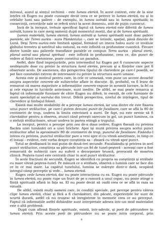 mirosul, auzul şi simţul vechimii - este lumea eterică. În acest context, este de la sine 
înţeles că Eugen nu poate cunoaşte decât ceea ce se petrece în lumea eterică, nu şi în 
celelalte lumi sau paliere - de exemplu, în lumea astrală sau în lumea spirituală; în 
consecinţă, cercetările sale se referă strict la acest domeniu, atât de puţin cunoscut. 
Încă de la început, trebuie specificat faptul că lumea eterică este diferită de lumea 
astrală, lumea în care merg oamenii după momentul morţii, dar şi de lumea spirituală. 
Lumea materială, lumea eterică, lumea astrală şi lumea spirituală sunt doar paliere 
paralele, ale Terrei aurica - aura Pământului -, care se întinde, spaţial, până dincolo de 
Lună. Deşi Terra aurica este limitată spaţial, formând un imens halou auric ce învăluie 
globului terestru şi satelitul său natural, ea este infinită ca profunzime cuantică. Fiecare 
dintre lumile sau palierele transfizice paralele ce compun Terra aurica - planul eteric, 
planul astral sau planul spiritual - este infinită în profunzime, ceea ce, din punct de 
vedere al fizicii newtoniene, poate constitui un paradox. 
Astfel, date fiind împrejurările, prin intermediul lui Eugen pot fi cunoscute aspecte 
neobişnuite doar cu privire la structura lumii eterice, precum şi a fiinţelor care pot fi 
observate acolo. De asemenea, din perspectiva tipului de clarvedere pe care-l posedă, se 
pot face constatări extrem de interesante cu privire la structura aurei umane. 
Acesta este şi motivul pentru care, în cele ce urmează, vom pune un accent deosebit 
asupra aspectelor concrete ale subiectelor aflate în discuţie. Şi, probabil, va fi lesne de 
remarcat că marea majoritate a informaţiilor concrete expuse în această lucrare, la fel ca 
şi cele expuse în lucrările anterioare, sunt inedite. De altfel, se mai poate remarca şi 
faptul că informaţiile furnizate de către Eugen nu diferă, în esenţă, de cele furnizate de 
marii specialişti ai sacrului din trecut. Diferă perspectiva, nivelul de înţelegere, tipul de 
clarvedere şi limbajul folosit. 
Există mai multe modalităţi de a percepe lumea eterică, iar una dintre ele este fixarea 
unui punct strălucitor, pe care-l putem denumi punct de focalizare, care se află la 80 de 
centimetri de trup, undeva la limita exterioară a aurei. De fapt, nu este nevoie să fi 
clarvăzător pentru a observa, atunci când priveşti oarecum în gol, un punct luminos, ca 
o steluţă strălucitoare, situat undeva în partea stângă a trupului. 
La început, pentru a percepe prin cea de-a doua vedere, Eugen fixează cu privirea 
flacăra unei lumânări ori a unei brichete. Apoi îşi mută privirea asupra acelui punct 
strălucitor aflat la aproximativ 80 de centimetri de trup, punctul de focalizare. Fixându-l 
intens cu privirea, punctul strălucitor pare a veni spre el cu viteză ameţitoare, în timp ce 
el însuşi - evident, este vorba despre conştiinţa sa - zboară cu viteză spre punct. 
Totul se desfăşoară în mai puţin de două-trei secunde. Focalizându-şi privirea în acel 
punct strălucitor, conştiinţa sa pătrunde într-un fel de tunel-peşteră - aceeaşi care a fost 
remarcată de subiecţii care au suferit o decorporare bruscă, provocată de moartea 
clinică. Peştera-tunel este centrată chiar în acel punct strălucitor. 
În acele fracţiuni de secundă, Eugen se identifică cu propria sa conştiinţă şi străbate 
cu mare viteză peştera-tunel. Pe măsură ce o străbate, observă o lumină care se face din 
ce în ce mai mare. La capătul tunelului, lumina se măreşte dintr-o dată, ocupând 
întregul câmp perceptiv şi vede... lumea eterică. 
Eugen vede lumea eterică, dar nu poate interacţiona cu ea. Eugen nu poate pătrunde 
în lumea eterică, nu poate rupe un fruct de pe o ramură a unui copac, nu poate atinge o 
fiinţă spirituală aflată în faţa sa. El nu poate decât să vadă ceea ce se află în raza sa 
vizuală. 
De altfel, există mulţi oameni care, în condiţii speciale, pot percepe pentru câteva 
clipe lumea eterică, chiar şi fără a fi clarvăzători; din păcate, experienţele lor sunt de 
scurtă durată, astfel că nu reuşesc să înregistreze în memorie ceea ce au perceput. 
Faptul că informaţiile astfel dobândite sunt interpretate adesea într-un mod materialist 
este o altă problemă. 
După cum afirmă fiinţele spirituale, există, într-adevăr, şi porţi de pătrundere în 
lumea eterică. Prin aceste porţi de pătrundere nu se poate intra corporal, prin 
8 
 