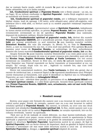 dar se rosteşte foarte moale, astfel că numele Io pare să se încadreze perfect atât în 
limba akhatakha, cât şi în limba română 
Ioh, Conducătorul spiritual al Poporului Român este o fiinţă umană - un om, nu 
un Înger. El nu trebuie confundat cu Spiritul Poporului - înalta fiinţă angelică care nu 
se manifestă sub formă umanoidă. 
Ioh, Conducătorul spiritual al poporului român, are o înfăţişare impozantă: un 
bărbat vânjos, înalt de aproape 1,90 metri, ochii albaştri-azur, părul alb-argintiu; este 
îmbrăcat într-o robă albă, cu fireturi aurii şi cu modele populare româneşti imprimate 
pe mâneci. 
Conducătorul spiritual, reprezentantul uman al Spiritului Poporului, îndeplineşte 
în lumea eterică activităţi specifice, ce privesc Poporul Român. Ioh este prezent la toate 
evenimentele ceremoniale ce ţin de specificul Poporului Român: ziua naţională, 
depuneri de jurăminte militare, felurite festivităţi. 
Numele Conducătorului spiritual al poporului român, Ioh, derivat din numele 
Prinţului Poporului IŞŞHION, are o semnificaţie precisă. După opinia noastră, numele 
Io(h) are aceeaşi semnificaţie cu acel misterios Io pus înaintea numelui vechilor 
Domnitori Români, din veac (De exemplu: Io, Mircea Vv, cu Voia lui Dumnezeu, 
Domn...), care nu înseamnă Eu sau Ion, ci ceva mult mai profund. Prin apelaţia Io pusă 
înaintea unui nume de Domnitor Român, se subînţelege, de fapt, subordonarea 
domniei din lumea materială Conducătorului spiritual al poporului român, Ioh sau Io. 
Asupra formulei Io pusă înaintea numelui Domnitorilor s-au emis până acum mai 
multe teorii. Cele mai apropiate de ceea ce se poate remarca prin clarvedere sunt cele ale 
lui Nicolae Iorga, Bogdan Petriceicu Haşdeu şi Vasile Lovinescu. Cei trei autori 
menţionaţi au considerat, fiecare în felul său, că silaba Io aplicată înaintea numelui 
unui Domnitor sau Voievod reprezintă un factor transitoric şi transcendent şi nu; un 
simplu "Eu" corupt, după cum nu are , legătură cu numele Ion, aşa cum cred 
istoriografii de şcoală nouă. 
Dintre toţi comentatorii moderni, doar Vasile Lovinescu, în felul său genial, dar şi 
excesiv de intelectual izat, a remarcat faptul că Io reprezintă manifestarea unui Principiu 
cosmic transuman şi transistoric, care poate fi identificat cu Spiritul sau cu Arhanghelul 
Poporului, pe care-l identifica cu Arhanghelul Mihail. 
Acest fapt este - adevărat doar parţial, cu precizarea că nu Arhanghelul Mihail este 
Principiul spiritual cosmic, ci o altă fiinţă spirituală. Această fiinţă spirituală cosmică 
este Prinţul Poporului Român, IŞŞHION, care, actualmente, este cel mai vechi Prinţ 
din Terra aurica. 
 Românii neaoşi 
Zestrea unui popor este formată din oameni care s-au încarnat de mai multe ori în 
cadrul acelui popor. Există, de exemplu, oameni care nu s-au mai încarnat în cadrul 
arealului spiritual al Poporului Român. Alţi oameni, în schimb, au avut una sau două 
încarnări sub stindardul Conducătorului spiritual Ioh. În fine, există oameni care s-au 
încarnat de mai multe ori în cadrul Poporului Român, iar aceştia reprezintă, într-un fel, 
coloana vertebrală, "oastea" sa spirituală. 
Fără nici un fel de îndoială că există diferenţe, nu doar karmic-individuale, între 
oamenii din cadrul unui popor; cauza acestor diferenţe constă în apartenenţa la fiinţa 
spirituală a poporului respectiv, precum şi în gradul de armonizare a structurii aurice 
proprii cu structura Spiritului Poporului. Apartenenţa aurică la un popor, de fapt la 
Spiritul Poporului, este un factor extrem de important, dacă ne gândim la faptul că este 
necesară o armonizare cât mai mare între structura aurică a unui om şi structura 
Spiritului Poporului şi, desigur, a spaţiului spiritual stăpânit de acesta. 
80 
 