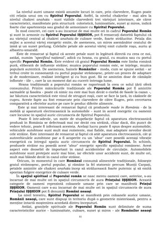 La nivelul aurei umane există anumite locuri în care, prin clarvedere, Eugen poate 
citi relaţia unui om cu Spiritul Poporului. Astfel, la nivelul chakrelor - mai ales la 
nivelul chakrei anahata - sunt vizibile clarvederii trei vârtejuri interioare, ale căror 
caracteristici, manifestate prin structură coloristică, luminozitate, sunet şi miros, indică 
foarte clar apartenenţa sau gradul de armonizare cu Spiritul Poporului. 
În mod concret, cei care s-au încarnat de mai multe ori în cadrul Poporului Român 
şi sunt în armonie cu Spiritul Poporului IŞŞHION, pot fi remarcaţi datorită faptului că 
au vârtejul central al chakrei anahata de culoare verde, foarte strălucitor. Petala din 
mijloc a acestui vârtej energetic emite, de asemenea, un miros asemănător ceaiului de 
izmă şi un sunet prelung. Celelalte petale ale acestui vârtej emit culorile roşu, auriu şi 
albastru-smarald. 
Este de remarcat şi faptul că aceste petale sunt în legătură directă cu ceea ce noi, 
astăzi, numim "specificul naţional", adică cu hrana, cu graiul, cu muzica sau cu portul 
specific Poporului Român. Este evident că graiul Poporului Român este limba română 
pură, eliberată de influenţe străine; muzica poporului român este, se înţelege, muzica 
populară autentică. De asemenea, hainele Românilor - moda, cum se spune astăzi - ar 
trebui croite în consonanţă cu portul popular strămoşesc, printr-un proces de adaptare 
şi de modernizare, realizat inteligent şi cu bun gust. Să ne amintim doar de cămăşile 
înflorate - iile -, care la un moment dat au cucerit întreaga lume. 
Hrana tradiţională a poporului român se raportează la ceea ce solul ţării oferă 
consumului. Printre mâncărurile tradiţionale ale Poporului Român pot fi amintite 
sarmalele şi fasolea - poate că nimic nu este mai bun decât o ciorbă de fasole la cazan -, 
iar băutura caracteristică este vinul de struguri roşii, care se face la ţară, în căzănele de 
cupru. Aceste fapte au fost remarcate prin clarvedere de către Eugen, prin cercetarea 
comparativă a efectelor aurice pe care le produc diferite alimente. 
Este şi mai interesant de remarcat faptul că produsele made in România - de la 
mobilă şi aparatură electrocasnică la automobile - sunt în acord energetic cu oamenii 
care locuiesc în spaţiul auric circumscris de Spiritul Poporului. 
Poate fi într-adevăr, un motiv de stupefacţie faptul că aparatura electrocasnică 
produsă în România se defectează mai rar decât cea străină, chiar dacă, din punct de 
vedere tehnic, poate fi inferioară acesteia. Acelaşi lucru poate fi spus despre automobile; 
vehiculele autohtone sunt mult mai rezistente, mai fiabile, mai adaptate nevoilor decât 
cele străine. Este interesant de remarcat şi faptul că atât aparatura electrocasnică, cât şi 
autovehiculele autohtone par a fi acoperite cu un "abur" care posedă aceeaşi vibraţie 
energetică ca întregul spaţiu auric circumscris de Spiritul Poporului. În schimb, 
produsele străine nu posedă acest "abur" energetic specific spaţiului românesc. Acest 
aspect este deosebit de important în cazul accidentelor de circulaţie. Automobilele 
autohtone sunt protejate auric mai bine, iar efectele unor accidente sunt, de multe ori, 
mult mai blânde decât în cazul celor străine. 
Oricum, în momentul în care Românul consumă alimentele tradiţionale, foloseşte 
graiul strămoşesc, portul popular, şi rămâne la fel statornic precum Munţii Carpaţi, 
petalele amintite ale chakrei anahata încep să strălucească foarte puternic şi să emită 
spontan fulgere energetice de culoare verde. 
În spaţiul spiritual al Poporului român se nasc mereu oameni care, anterior, s-au 
încarnat de mai multe ori în spaţiul circumscris de aura Prinţului IŞŞHION. Această 
categorie de oameni reprezintă coloanele umane prin care se manifestă Prinţul 
IŞŞHION. Oamenii care s-au încarnat de mai multe ori în spaţiul circumscris de aura 
Prinţului IŞŞHION pot fi denumiţi Români neaoşi. 
La nivel terestru, Spiritul Poporului se manifestă prin coloanele aurice umane, 
Românii neaoşi, care sunt dispuşi în teritoriu după o geometrie misterioasă, pentru a 
menţine intactă moştenirea acordată dintru începuturi. 
Astăzi, graniţele spirituale ale Poporului Român sunt delimitate de suma 
caracteristicilor aurice - luminozitate, culoare, sunet şi miros - ale Românilor neaoşi 
81 
 