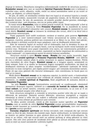 dispuşi în teritoriu. Rezultanta energetico-informaţională conferită de structura aurică a 
Românilor neaoşi prin care se manifestă Spiritul Poporului Român este o îmbinare a 
culorilor roşu, auriu, albastru, verde, emite un miros asemănător izmei şi un sunet ce 
aduce, pe departe, cu urletul lupului. 
Se ştie, de altfel, că stindardul vechilor daci era lupul şi că semnul lupului a însoţit, 
în decursul secolelor, momentele cruciale ale poporului român, de la Decebal până în 
timpurile recente. Se ştie, de asemenea, că numele acordat dacilor provine, etimologic, 
din cuvântul daoi - care desemna, nici nu se putea altfel, lupul. 
În toată istoria Românilor, ceea ce astăzi poartă numele de "fiinţă naţională" a fost şi 
este menţinută prin Puterea şi Tăria Prinţului Poporului. Ea se manifestă în lumea 
materială prin intermediul coloanelor sale umane, Românii neaoşi. În momentul în care 
unul dintre Românii neaoşi se întoarce la strămoşii din ceruri, altul îi ia locul într-o 
continuitate neîntreruptă. 
Toate popoarele sunt astfel susţinute, nevăzut şi neştiut, prin puterea Spiritului 
Poporului şi a unor oameni-coloane care trăiesc necunoscuţi la umbra celor care, 
temporar, cuceresc puterea politică sau economică şi se fălesc cu ea. Este, într-adevăr, 
vorba despre o alchimie aurică de mare amploare, care se desfăşoară neîntrerupt. 
Este de remarcat faptul că vechiul cult al strămoşilor, luat în derâdere în ziua de 
astăzi, este mai mult decât un simplu basm, cum îşi închipuie multe minţi luminate ale 
acestui veac. Strămoşii unui popor reprezintă ceva sacru, iar comemorarea periodică a 
tuturor strămoşilor, precum şi a eroilor, reprezintă un factor important de continuitate a 
"fiinţei naţionale", cu repercusiuni aurice la nivelul tuturor membrilor. 
Structura aurică a unui Român neaoş - Român din mai multe încarnări, legat 
structural de arealul spiritual al Prinţului Poporului Român, IŞŞHION - este diferită 
de cea a celorlalţi oameni aflaţi la prima încarnare în spaţiul carpato-dunăran. Priviţi 
prin clarvedere de către Eugen, Românii neaoşi au o imagine aparte, semănând cu 
nişte semizei. Între ei şi mediu se formează fulgere energetice multicolore, iar dacă îşi 
desfăşoară existenţa în afara oraşelor "occidentalizate", adevărate cazemate de beton 
încărcate cu noxe energetice, pot căpăta puteri magice: pot comanda elementelor naturii. 
Poate că aşa erau păstorii din trecutul strămoşesc, care convieţuiau în bună pace cu 
râul şi cu ramul... 
Mulţi dintre Românii neaoşi au în regiunea capului, la nivelul auric, o luminozitate 
accentuată. Această luminozitate este conferită de relaţiile strânse cu mediul specific 
românesc, cu arealul spiritual al Poporului, fiind amplificată de acţiunea directă a 
Prinţulului Poporului. 
La unii Români neaoşi, luminozitatea accentuată se condensează, rămânând 
permanent deasupra capului, arătând ca o coroniţă de lumină de culoare roşie, cu 
cinci colţuri. La aceşti oameni, coroniţa pare a arde permenant, ca şi cum ar fi un 
artificiu, acţionând asupra celor aflaţi în jur. 
Între structura energetică a coroniţei şi structura aurelor celor din jur se naşte o 
diferenţă de potenţial. Datorită acestei diferenţe, structura energetică a corpului 
emoţional şi astral a celor din jur suferă o influenţă extrem de puternică, astfel că 
aceştia îl pot urma orbeşte pe purtătorul unei coroniţe. 
În afara acestei coroniţe, există şi alte însemne aurice specifice ale Poporului 
Român, care se acordă de către Spiritul Poporului numai personalităţilor importante. 
Printre aceste însemne se numără şi coroniţa stăpânirii spirituale, care este însoţită 
de o pecete aurică specifică. 
Coroniţa stăpânirii spirituale are forma circulară; este compusă din opt cercuri 
subţiri ca firul de păr, formate din lumină roşie, foarte strălucitoare, în interiorul cărora 
se învârte un pătrat luminos ce pare alcătuit dintr-un fel de lichid verde-albastru. În 
timp ce se rotesc, cele opt cercuri emit un şuierat prelung şi ating pătratul în cinci 
puncte. Din cele cinci puncte de incidenţă între pătrat şi cercuri izvorăsc cinci lumini 
aurii ce emit un sunet asemănător urletului lupilor. 
82 
 