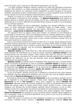 punct de vedere auric, oamenii se influenţează permanent unii pe alţii. 
Ca fiinţe integrate mediului natural, oamenii fac parte din grandiosul biosistem 
terestru. Din nefericire, în ultima perioadă de timp, prin activităţile lor, oamenii s-au 
îndepărtat de natură, iar rezultatul acestei îndepărtări se poate constata la tot pasul. 
Acţiunile neinspirate asupra ecosistemului terestru au creat o prăpastie între structura 
aurică umană şi structura energetico-informaţională a naturii. 
Treptat, s-a ajuns ca, în ziua de astăzi, omul, ca structură aurică, să nu mai fie în 
acord energetic cu planeta pe care locuieşte - cu Spiritul Pământului. Între oameni şi 
mediul natural s-a format, mai ales în ultimile sute de ani, o diferenţă de potenţial, ce se 
adânceşte pe zi ce trece. Diferenţa de potenţial dintre oameni şi mediu a creat probleme 
noi în cosmosul spiritual. 
Este vorba despre un proces îndelungat, propagat de-a lungul mileniilor, în care 
omul, ca fiinţă spirituală încarnată, s-a depărtat treptat de Legile divine - Firea 
Lucrurilor. Prin activitatea haotică, cel mai adesea distructivă, a oamenilor, aura 
planetară - corpul eteric al Spiritului Pământului - s-a încărcat cu noxe energetice. 
Pe cuprinsul Terrei au apărut multe zone otrăvite, iar oamenii nu mai vibrează în 
consonanţă cu aceste zone. Chiar şi în limbajul curent se vorbeşte despre zone, regiuni, 
locuri, păduri sau chiar despre şosele "blestemate", în care se produc adesea accidente, 
crime, violuri sau acte brutale. Aceste zone, ce par a chema nefericirea umană, sunt, de 
fapt, zone încărcate cu toxine aurice. 
Ceea ce noi numim natură este de fapt un efect şi nu o cauză. Cauza existenţei lumii 
materiale trebuie căutată pe un alt palier cosmic: în lumea eterică. Nimic nu poate exista 
în lumea materială fără a avea o cauză în lumea eterică. Ceea ce noi numim natură, de la 
formele de relief la vegetaţie, ţine de activitatea Spiritului Pământului şi a fiinţelor 
denumite spirite ale naturii. 
Spiritele naturii sunt fiinţe aflate pe o altă spiră evolutivă decât oamenii, care au 
drept domeniu de manifestare tot ce ţine de natură. Existenţa spiritelor naturii a fost 
cunoscută din cele mai vechi timpuri. Toate vechile cărţi sacre au amintit, într-un fel 
sau în altul, despre activitatea lor. În epoca modernă, datorită aplecării către aspectele 
materiale ale existenţei, nu se mai ştie aproape nimic despre spiritele naturii, iar 
existenţa lor este ignorată total. 
Spiritele naturii au diferite forme şi înfăţişări, fiind organizate într-o ierarhie foarte 
strictă. În funcţie de elementul în care se manifestă, spiritele naturii se împart în mai 
multe categorii: spirite ale naturii ce ţin de elementul pământ, spirite ale naturii ce ţin 
de elementul apă, spirite ale naturii ce ţin de elementul foc, spirite ale naturii ce ţin 
de elementul aer. Există, de asemenea, spirite ale naturii care se ocupă de anumite 
forme de relief, de vegetaţie sau de anumite locuri. 
La fel ca şi Îngerii, spiritele naturii pot fi clasificate în funcţie de mai multe sisteme 
de referinţă. Cea mai importantă clasificare este cea care ţine cont de poziţia spiritelor 
naturii faţă de Planul lui Dumnezeu de evoluţie a lumii. 
În funcţie de poziţia faţă de Planul lui Dumnezeu, la fel ca şi Îngerii, spiritele naturii 
pot fi împărţite în mai multe categorii. Prima mare categorie urmează Planul lui 
Dumnezeu, la fel ca Fiii Luminii. A doua mare categorie se opune Planului lui 
Dumnezeu. Spiritele naturii din această categorie s-au aliat cu Fiii întunericului; ele sunt 
spirite ale naturii rebele. În lumea eterică sunt numite Lorehh. În fine, a treia mare 
categorie este formată din Lorehh-Ashpan, spiritele naturii reîntoarse. La fel ca Dree- 
Ashpan, aceste din urmă spirite ale naturii sunt lipsite de trup de formă umanoidă. 
Din cele trei categorii de spirite ale naturii, doar prima categorie, care respectă 
Planul lui Dumnezeu are atribuţii în ceea ce priveşte natura. Celelalte două categorii au 
fost "concediate" chiar în momentul răzvrătirii; ele nu mai au nici un fel de atribuţii în 
ceea ce priveşte cosmosul. 
Nimic din ceea ce se petrece în vastul domeniu al naturii, nu ar putea exista fără 
activitatea, invizibilă pentru oameni, a spiritelor naturii care respectă Planul lui 
86 
 