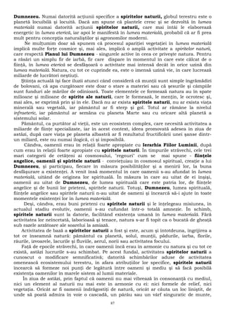 Dumnezeu. Numai datorită acţiunii specifice a spiritelor naturii, globul terestru este o 
planetă locuibilă şi locuită. Dacă am spune că plantele cresc şi se dezvoltă în lumea 
materială numai datorită acţiunii spiritelor naturii, care mai întâi le elaborează 
energetic în lumea eterică, iar apoi le manifestă în lumea materială, probabil că ar fi prea 
mult pentru concepţia naturaliştilor şi agronomilor moderni. 
Ne mulţumim doar să spunem că procesul apariţiei vegetaţiei în lumea materială 
implică multe forţe cosmice şi, mai ales, implică o amplă activitate a spiritelor naturii, 
care respectă Planul lui Dumnezeu - singurele active în ceea ce priveşte natura. Pentru 
a răsări un simplu fir de iarbă, fir care dispare în momentul în care este călcat de o 
fiinţă, în lumea eterică se desfăşoară o activitate mai intensă decât în orice uzină din 
lumea materială. Natura, cu tot ce cuprinde ea, este o imensă uzină vie, în care lucrează 
miliarde de lucrători neştiuţi. 
Ştiinţa actuală îşi face iluzii atunci când consideră că munţii sunt simple îngrămădiri 
de bolovani, că apa curgătoare este doar o stare a materiei sau că şesurile şi câmpiile 
sunt funduri ale mărilor de odinioară. Toate elementele ce formează natura au în spate 
milioane şi milioane de spirite ale naturii, care le formează, le menţin, le ocrotesc şi, 
mai ales, se exprimă prin şi în ele. Dacă nu ar exista spiritele naturii, nu ar exista viaţa 
minerală sau vegetală, iar pământul ar fi sterp şi gol. Totul ar rămâne la nivelul 
infraeteric, iar pământul ar semăna cu planeta Marte sau cu oricare altă planetă a 
sistemului solar. 
Pământul, ca purtător al vieţii, este un ecosistem complex, care necesită activitatea a 
miliarde de fiinţe specializate, iar în acest context, ideea promovată adesea în ziua de 
astăzi, după care viaţa pe planeta albastră ar fi rezultatul fructificării unei şanse dintr-un 
miliard, este nu numai ilogică, ci şi imposibilă. 
Cândva, oamenii erau în relaţii foarte apropiate cu Ierarhia Fiilor Luminii, după 
cum erau în relaţii foarte apropiate cu spiritele naturii. În timpurile străvechi, cele trei 
mari categorii de cetăţeni ai cosmosului, "regnuri" cum se mai spune - fiinţele 
angelice, oamenii şi spiritele naturii - convieţuiau în cosmosul spiritual, creaţie a lui 
Dumnezeu, şi participau, fiecare în măsura posibilităţilor şi a menirii lor, la buna 
desfăşurare a existenţei. A venit însă momentul în care oamenii s-au afundat în lumea 
materială, uitând de originea lor spirituală. În măsura în care au uitat de ei înşişi, 
oamenii au uitat de Dumnezeu, de lumea spirituală care este patria lor, de fiinţele 
angelice şi de bunii lor prieteni, spiritele naturii. Totuşi, Dumnezeu, lumea spirituală, 
fiinţele angelice sau spiritele naturii n-au uitat de oameni şi încearcă să-i ajute în toate 
momentele existenţei lor în lumea materială. 
Deşi, cândva, erau buni prieteni cu spiritele naturii şi le înţelegeau misiunea, în 
actualul stadiu evolutiv, oamenii s-au cufundat într-o totală amnezie. În schimb, 
spiritele naturii sunt la datorie, facilitând existenţa umană în lumea materială. Fără 
activitatea lor neîncetată, laborioasă şi tenace, natura s-ar fi topit ca o bucată de gheaţă 
sub razele arzătoare ale soarelui la amiază. 
Activitatea de bază a spiritelor naturii a fost şi este, acum şi întotdeuna, îngrijirea a 
tot ce înseamnă natură: pământul ca planetă, solul, munţii, pădurile, iarba, florile, 
râurile, izvoarele, lacurile şi fluviile, aerul, norii sau activitatea focului. 
Faţă de epocile străvechi, în care oamenii încă erau în armonie cu natura şi cu tot ce 
există, astăzi lucrurile s-au schimbat. Pe acest fundal, activitatea spiritelor naturii a 
cunoscut o modificare semnificativă; datorită schimbărilor aduse de activitatea 
omenească ecosistemului terestru, în afara atribuţiilor lor specifice, spiritele naturii 
încearcă să formeze noi punţi de legătură între oameni şi mediu şi să facă posibilă 
existenţa oamenilor în marele sistem al lumii materiale. 
În ziua de astăzi, prin faptul că oamenii nu mai vibrează în consonanţă cu mediul, 
nici un element al naturii nu mai este în armonie cu ei: nici formele de relief, nici 
vegetaţia. Oricât ar fi oamenii îndrăgostiţi de natură, oricât ar căuta un loc liniştit, de 
unde să poată admira în voie o cascadă, un pârâu sau un vârf singuratic de munte, 
87 
 