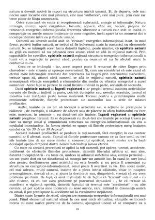 natura a devenit nocivă în raport cu structura aurică umană. Şi, de departe, cele mai 
nocive sunt locurile cele mai pitoreşti, cele mai "sălbatice", cele mai pure, prin care rar 
trece picior de fiinţă omenească. 
Orice structură vie emite şi recepţionează substanţă, energie şi informaţie. Natura 
întreagă, munţii, apele curgătoare, lacurile, copacii, văile au, fiecare, propria lor 
rezonanţă energetico-informaţională; frecvenţa vibratorie a naturii este atât de înaltă în 
comparaţie cu aurele umane încărcate de noxe negative, încât apare la un moment dat o 
incompatibilitate între ea şi fiinţele umane. 
Oamenii au devenit astăzi atât de "virusaţi" energetico-informaţional încât, în mod 
firesc, potrivit legilor naturii, ar trebui să fie bulversaţi auric la contactul cu elementele 
naturii. Nu se întâmplă acest lucru datorită faptului, poate uimitor, că spiritele naturii 
au grijă ca oamenii să nu păţească ceva atunci când se află în mijlocul naturii. Prin 
capacităţile lor specifice, spiritele naturii reglează structura energetico-informaţională a 
lumii vii, a vegetaţiei în primul rând, pentru ca oamenii să nu fie afectaţi auric la 
contactul cu ea. 
Ceea ce se întâmplă - iar, acest aspect poate fi remarcat de către Eugen prin 
clarvedere - este straniu şi aproape neverosimil. Şi, cum am considerat că este cazul să 
oferim toate informaţiile rezultate din cercetarea lui Eugen prin intermediul clarvederii, 
trebuie spus că, atunci când oamenii se află în mijlocul naturii, spiritele naturii 
armonizează vibraţia energetică a elementelor din mediu cu vibraţia energetică a aurei 
oamenilor. Acest fapt se petrece în cazul fiecărui individ în parte, secundă de secundă. 
Dacă spiritele naturii şi Îngerii veghetori n-ar pregăti terenul înaintea activităţilor 
curente ale fiecărui individ în parte, potrivit dorinţelor sau nevoilor acestuia, haosul şi 
moartea s-ar înstăpâni peste lumea materială. Tocmai pentru a preîntâmpina multe 
evenimente nefericite, fiinţele protectoare ale oamenilor iau o serie de măsuri 
profilactice. 
Astfel, înainte ca un om să înceapă o activitate sau o acţiune ce presupune o 
călătorie - de exemplu, o călătorie de afaceri sau de plăcere în afara habitatului cu care 
este, oarecum, în armonie -, cu două-trei zile înainte, Îngerii veghetori şi spiritele 
naturii pregătesc terenul. Ei se deplasează cu două-trei zile înainte pe acelaşi traseu pe 
care va merge omul şi armonizează structura sa energetico-informaţională cu cea a 
mediului înconjurător. În lumea eterică se spune că fiinţele protectoare merg înaintea 
omului cu "de 30 de ori 30 de paşi". 
Această măsură profilactică se produce la toţi oamenii, fără excepţie; în caz contrar 
oamenii ar fi afectaţi auric. Faptul că fiinţele protectoare cunosc ce va face omul cu trei 
zile înainte ţine de un mare mister al cosmosului spiritual; acest mister are la bază 
decalajul spaţio-temporal dintre lumea materială şi lumea eterică. 
Cu toate că această procedură se aplică la toţi oamenii, pot apărea, uneori, accidente. 
Indiferent de eforturile fiinţelor protectoare, datorită liberului arbitru şi, mai ales, 
datorită încăpăţânării - cu toate că, undeva în adâncul sufletului său, simţea pericolul -, 
un om poate dori cu tot dinadinsul să meargă într-un anumit loc. În cazul în care locul 
ales pentru desfăşurarea unei activităţi nu este benefic şi nu poate fi armonizat cu 
structura sa energetico-informaţională, omul poate fi avertizat în vis. Din acest motiv, 
cel mai adesea, mulţi oameni, înainte de a pleca într-o călătorie, chiar în noaptea 
premergătoare, visează că au şi ajuns la destinaţie sau, dimpotrivă, visează că vor avea 
probleme pe drum. De fapt, ei sunt înştiinţaţi fie de faptul că "terenul" este curat - cu 
alte cuvinte, că nu vor avea probleme pe parcursul deplasării - , fie că trebuie să 
manifeste o vigilenţă sporită, datorită faptului că terenul este "accidentat" - cu alte 
cuvinte, că pot apărea zone încărcate cu noxe aurice, care, intrând în disonanţă aurică 
cu omul, îl pot predispune la accidente ori la evenimente neplăcute. 
Dintre toate formele de relief, câmpia are rezonanţa energetico-informaţională cea mai 
joasă. Fiind elementul natural situat la cea mai mică altitudine, câmpiile se încarcă 
mereu cu noxe aurice provenite de la oameni, ajungând uneori să se comporte ca o 
88 
 