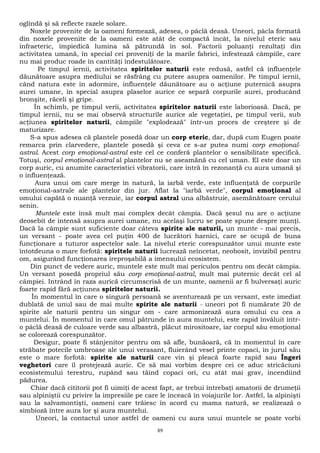 oglindă şi să reflecte razele solare. 
Noxele provenite de la oameni formează, adesea, o pâclă deasă. Uneori, pâcla formată 
din noxele provenite de la oameni este atât de compactă încât, la nivelul eteric sau 
infraeteric, împiedică lumina să pătrundă în sol. Factorii poluanţi rezultaţi din 
activitatea umană, în special cei proveniţi de la marile fabrici, infestează câmpiile, care 
nu mai produc roade în cantităţi îndestulătoare. 
Pe timpul iernii, activitatea spiritelor naturii este redusă, astfel că influenţele 
dăunătoare asupra mediului se răsfrâng cu putere asupra oamenilor. Pe timpul iernii, 
când natura este în adormire, influenţele dăunătoare au o acţiune puternică asupra 
aurei umane, în special asupra plaselor aurice ce separă corpurile aurei, producând 
bronşite, răceli şi gripe. 
În schimb, pe timpul verii, activitatea spiritelor naturii este laborioasă. Dacă, pe 
timpul iernii, nu se mai observă structurile aurice ale vegetaţiei, pe timpul verii, sub 
acţiunea spiritelor naturii, câmpiile "explodează" într-un proces de creştere şi de 
maturizare. 
S-a spus adesea că plantele posedă doar un corp eteric, dar, după cum Eugen poate 
remarca prin clarvedere, plantele posedă şi ceva ce s-ar putea numi corp emoţional-astral. 
Acest corp emoţional-astral este cel ce conferă plantelor o sensibilitate specifică. 
Totuşi, corpul emoţional-astral al plantelor nu se aseamănă cu cel uman. El este doar un 
corp auric, cu anumite caracteristici vibratorii, care intră în rezonanţă cu aura umană şi 
o influenţează. 
Aura unui om care merge în natură, la iarbă verde, este influenţată de corpurile 
emoţional-astrale ale plantelor din jur. Aflat la "iarbă verde", corpul emoţional al 
omului capătă o nuanţă verzuie, iar corpul astral una albăstruie, asemănătoare cerului 
senin. 
Muntele este însă mult mai complex decât câmpia. Dacă şesul nu are o acţiune 
deosebit de intensă asupra aurei umane, nu acelaşi lucru se poate spune despre munţi. 
Dacă la câmpie sunt suficiente doar câteva spirite ale naturii, un munte - mai precis, 
un versant - poate avea cel puţin 400 de lucrători harnici, care se ocupă de buna 
funcţionare a tuturor aspectelor sale. La nivelul eteric corespunzător unui munte este 
întotdeuna o mare forfotă: spiritele naturii lucrează neîncetat, neobosit, invizibil pentru 
om, asigurând funcţionarea ireproşabilă a imensului ecosistem. 
Din punct de vedere auric, muntele este mult mai periculos pentru om decât câmpia. 
Un versant posedă propriul său corp emoţional-astral, mult mai puternic decât cel al 
câmpiei. Intrând în raza aurică circumscrisă de un munte, oamenii ar fi bulversaţi auric 
foarte rapid fără acţiunea spiritelor naturii. 
În momentul în care o singură persoană se aventurează pe un versant, este imediat 
dublată de unul sau de mai multe spirite ale naturii - uneori pot fi numărate 20 de 
spirite ale naturii pentru un singur om - care armonizează aura omului cu cea a 
muntelui. În momentul în care omul pătrunde în aura muntelui, este rapid învăluit într-o 
pâclă deasă de culoare verde sau albastră, plăcut mirositoare, iar corpul său emoţional 
se colorează corespunzător. 
Desigur, poate fi stânjenitor pentru om să afle, bunăoară, că în momentul în care 
străbate potecile umbroase ale unui verasant, fluierând vesel printe copaci, în jurul său 
este o mare forfotă: spirite ale naturii care vin şi pleacă foarte rapid sau Îngeri 
veghetori care îl protejează auric. Ce să mai vorbim despre cei ce aduc stricăciuni 
ecosistemului terestru, rupând sau tăind copaci ori, cu atât mai grav, incendiind 
pădurea. 
Chiar dacă cititorii pot fi uimiţi de acest fapt, ar trebui întrebaţi amatorii de drumeţii 
sau alpiniştii cu privire la impresiile pe care le înceacă în voiajurile lor. Astfel, la alpinişti 
sau la salvamontişti, oameni care trăiesc în acord cu mama natură, se realizează o 
simbioză între aura lor şi aura muntelui. 
Uneori, la contactul unor astfel de oameni cu aura unui muntele se poate vorbi 
89 
 