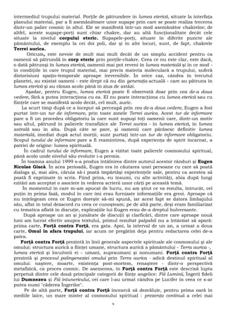 intermediul trupului material. Porţile de pătrundere în lumea eterică, situate la interfaţa 
planului material, par a fi asemănătoare unor supape prin care se poate realiza trecerea 
dintr-un palier cosmic în altul. Ele se manifestă într-un mod asemănător chakrelor; de 
altfel, aceste supape-porţi sunt chiar chakre, dar au altă funcţionalitate decât cele 
situate la nivelul corpului eteric. Supapele-porţi, situate în diferite puncte ale 
pământului, de exemplu la cei doi poli, dar şi în alte locuri, sunt, de fapt, chakrele 
Terrei aurica. 
Oricum, este nevoie de mult mai mult decât de un simplu accident pentru ca 
oamenii să pătrundă în corp eteric prin porţile-chakre. Ceea ce nu este clar, este dacă, 
o dată pătrunşi în lumea eterică, oamenii mai pot reveni în lumea materială şi în ce mod - 
în condiţiile în care trupul material, mai precis materia moleculară a trupului, suferă 
distorisiuni spaţio-temporale aproape ireversibile. În orice caz, cândva în trecutul 
planetei, au existat oameni - este drept că nu din generaţia actuală - care au pătruns în 
lumea eterică şi au rămas acolo până în ziua de astăzi. 
Aşadar, pentru Eugen, lumea eterică poate fi observată doar prin cea de-a doua 
vedere, fără a putea interacţiona cu ea. EI nu poate interacţiona cu lumea eterică sau cu 
fiinţele care se manifestă acolo decât, cel mult, auric. 
La scurt timp după ce a început să perceapă prin cea de-a doua vedere, Eugen a fost 
purtat într-un tur de informare, prin toate zonele Terrei aurica. Acest tur de informare 
pare a fi un procedeu obligatoriu la care sunt supuşi toţi oamenii care, dintr-un motiv 
sau altul, pătrund în palierele transfizice ale Terrei aurica - în lumea eterică, în lumea 
astrală sau în alta. După câte se pare, şi oamenii care părăsesc definitiv lumea 
materială, imediat după actul morţii, sunt purtaţi într-un tur de informare obligatoriu. 
Scopul turului de informare pare a fi reamintirea, după experienţa de spirit încarnat, a 
patriei de origine: lumea spirituală. 
În cadrul turului de informare, Eugen a vizitat toate palierele cosmosului spiritual, 
până acolo unde nivelul său evolutiv i-a permis. 
În toamna anului 1999 s-a produs întâlnirea dintre autorul acestor rânduri şi Eugen 
Nicolae Gîscă. În acea perioadă, Eugen era în căutarea unei persoane cu care să poată 
dialoga şi, mai ales, căruia să-i poată împărtăşi experienţele sale, pentru ca acestea să 
poată fi exprimate în scris. Fiind prins, eu însumi, cu alte activităţi, abia după lungi 
ezitări am acceptat o asociere în vederea scrierii unor cărţi pe această temă. 
În momentul în care m-am apucat de lucru, nu am ştiut ce va rezulta, întrucât, cel 
puţin în prima fază, modul în care îmi erau furnizate informaţiile era greoi. Aproape că 
nu înţelegeam ceea ce Eugen doreşte să-mi spună, iar acest fapt se datora limbajului 
său, aflat în total dezacord cu ceea ce cunoşteam; pe de altă parte, deşi eram familiarizat 
cu tematica aflată în discuţie, explicaţiile lui Eugen erau de-a dreptul bulversante. 
După aproape un an şi jumătate de discuţii şi clarficări, dintre care aproape nouă 
luni am lucrat efectiv asupra textului, primul rezultat palpabil nu a întârziat să apară: 
prima carte, Forţă contra Forţă, era gata. Apoi, la interval de un an, a urmat a doua 
carte, Omul în afara trupului, iar acum ne pregătim deja pentru redactarea celei de-a 
patra. 
Forţă contra Forţă prezintă în linii generale aspectele spirituale ale cosmosului şi ale 
omului: structura aurică a fiinţei umane, structura aurică a pământului - Terra aurica -, 
lumea eterică şi locuitorii ei - umani, supraumani şi nonumani. Forţă contra Forţă 
prezintă şi procesul palingeneziei omului prin Terra aurica - adică destinul spiritual al 
omului: naştere, moarte, existenţa post-mortem, renaştere - dintr-o perspectivă 
metafizică, ca proces cosmic. De asemenea, în Forţă contra Forţă este descrisă lupta 
perpetuă dintre cele două principale categorii de fiinţe angelice: Fiii Luminii, Îngerii fideli 
lui Dumnezeu şi Fiii întunericului, cei care l-au urmat cândva pe Lucifer în ceea ce s-ar 
putea numi "căderea Îngerilor". 
Pe de altă parte, Forţă contra Forţă încearcă să dezvăluie, pentru prima oară în 
mediile laice, un mare mister al cosmosului spiritual : prezenţa continuă a celei mai 
9 
 