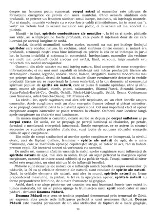despre un fenomen puţin cunoscut: corpul astral al oamenilor este pătruns de 
formaţiuni energetice ce provin din aura muntelui. Când această simbioză este 
profundă, se petrece un fenomen uimitor: omul începe, instinctiv, să înţeleagă muntele. 
Pur şi simplu, muntele vorbeşte cu o voce foarte caldă şi învăluitoare, iar în acest caz "a 
vorbi" nu trebuie luat în sensul metaforic sau poetic, ci în sensul cel mai concret cu 
putinţă. 
Munţii - în fapt, spiritele conducătoare ale munţilor -, la fel ca şi apele, pădurile 
sau văile, au o înţelepciune foarte profundă, care poate fi înţeleasă doar de cei care 
lucrează pe aceeaşi lungime de undă. 
Astăzi, datorită acumulării noxelor aurice, oamenii nu mai pot înţelege limbajul 
spiritelor care conduc natura. În vechime, când simbioza dintre oameni şi natură era 
profundă, strămoşii noştri erau bine informaţi cu privire la cea ce se întâmpla în jurul 
lor, în lumea invizibilă şi acţionau în consecinţă. Înţelepciunea oamenilor din vechime 
era mult mai profundă decât credem noi astăzi, fiind, oarecum, împrumutată sau 
reflectată din mediul înconjurător. 
Oamenii din zilele noastre nu mai înţeleg natura, fiind acoperiţi de noxe energetico-informaţionale; 
ei nu mai sunt capabili să înţeleagă nici măcar producţiile literare ale 
strămoşilor - basme, legende, snoave, doine, balade, strigături. Oamenii moderni nu mai 
pot pricepe nici faptul, destul de banal, că multe dintre evenimentele descrise în vechile 
producţii literare nu se raportează la lumea materială, ci la un domeniu al cosmosului 
spiritual populat de spirite ale naturii, care ar putea fi numite spiriduşi, zâne şi zâni, 
zmei, mume ale pădurii, nimfe, gnomi, salamandre, Sfarmă-Piatră, Strâmbă Lemne, 
Statu-Palmă-Barbă-Cot, Gerilă, Ochilă, Păsări-Lăţi-Lungilă, Setilă, Ileana Cosânzeana 
(sau Sânziana, adică Sancta-Diana), Făt Frumos etc. 
La rândul lor, apele cugătoare, mai ales cele nepoluate, au un efect benefic asupra 
oamenilor. Apele curgătoare emit un abur energetic frumos colorat şi plăcut mirositor, 
ce se propagă concentric până la o distanţă apreciabilă. Cel mai important efect al apelor 
curgătoare asupra oamenilor se poate remarca la chakre. Oamenii care locuiesc lângă 
apele curgătoare au chakrele mai luminoase. 
În marea majoritate a cazurilor, noxele aurice se depun pe corpul sufletesc şi pe 
corpul eteric. De acolo, ele se propagă pe pereţii luminoşi ai chakrelor, pe petale, 
formând o membrană energetică întunecată. Noxele energetice, ce se aştern în straturi 
succesive pe suprafaţa petalelor chakrelor, sunt topite de acţiunea aburului energetic 
emis de apele curgătoare. 
Din miile de stropi strălucitori ai aurelor apelor curgătoare se întrupează, la nivelul 
eteric, zeci de făpturi diafane, feminine - spirite ale naturii de apă, de o mare 
frumuseţe, care se manifestă aproape copilăreşte: strigă, se rotesc în aer, râd în hohote 
precum copiii. Ele încearcă uneori să vorbească cu oamenii. 
De multe ori, oamenii aflaţi în vacanţă la malul apelor curgătoare sunt influenţaţi de 
spiritele naturii de apă, mai ales în somn. După un sejur petrecut la marginea apelor 
curgătoare, oamenii se întorc acasă odihniţi şi cu poftă de viaţă. Totuşi, oamenii al căror 
suflet este negativist, nu simt nici un fel de influenţă benefică. 
Pădurile sunt elemente ale naturii cu o influenţă aurică benefică asupra oamenilor. Şi 
pădurile, la fel ca şi celelalte elemente ale naturii, sunt conduse de spirite ale naturii. 
Dacă, în celelalte elemente ale naturii, mai ales în munţi, spiritele naturii au forme 
preponderent masculine, în păduri, la fel ca în apropierea apelor, spiritele naturii au 
forme preponderent feminine, de o mare frumuseţe şi gingăşie. 
Astfel, dacă s-ar alege printr-un vot unanim cea mai frumoasă femeie care există în 
lumea materială, tot nu ar putea ajunge la frumuseţea unui spirit conducător al unei 
păduri - denumit Doamna Pădurii. 
Doamna Pădurii este ceea ce tradiţia populară desemnează prin termenul de Zână, 
iar expresia abia poate reda înfăţişarea perfectă a unei asemenea făpturi. Domna 
Pădurii este însoţită permanent de un alai strălucitor de făpturi de o mare gingăşie, 
90 
 