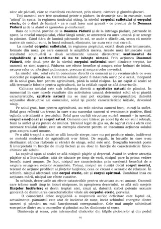 zâne ale pădurii, care se manifestă exuberant, prin râsete, cântece şi giumbuşlucuri. 
Toţi oamenii care trec ocazional printr-o pădure, în drumeţie sau în excursie, sunt 
"atinşi" în spate, în regiunea umărului stâng, la nivelul corpului sufletului şi corpului 
eteric, de o dâră de lumină - ca o rază laser mai groasă - ce provine de la Doamna 
Pădurii şi de la alaiul ei zgomotos şi exuberant. 
Raza de lumină provine de la Doamna Pădurii şi de la întreaga pădure, pătrunde în 
spate, la nivelul omoplatului, chiar lângă umăr, se amestecă cu aura umană şi se scurge 
în pământ. Când dâra de lumină pătrunde în sol, se aude o sfârâitură, semn că noxele 
aurice ale omului sunt, în bună măsură, eliminate, iar aura este mai curată. 
La nivelul corpului sufletului, în regiunea pieptului, există două pete întunecate, 
formate din noxe, pe care oamenii le amplifică mereu. Aceste noxe întunecate sunt 
rezultatul acumulării a două sentimente umane distructive: sentimentul de 
culpabilitate şi sentimentul că nu te iubeşte nimeni. Prin acţiunea Doamnei 
Pădurii, cele două pete de Ia nivelul corpului sufletului sunt dizolvate treptat, iar 
oamenii se simt uşuraţi. Pădurea are efecte benefice şi asupra celor bolnavi de inimă, 
asupra celor cu afecţiuni pulmonare, precum şi asupra celor nevrotici. 
La rândul său, solul este în conexiune directă cu oamenii şi cu evenimentele ce s-au 
succedat pe suprafaţa sa. Calitatea solului poate fi măsurată auric pe o scală, începând 
de la solul gras, bun pentru agricultură, până la solul nisipos. La un capăt al scalei se 
află terenurile folosite pentru agricultură, iar la celălalt capăt se află deserturile. 
Calitatea solului este sub influenţa directă a spiritelor naturii de pământ. În 
momentul în care noxele rezultate din activitatea umană determină solul să-şi piardă 
caracteristicile, spiritele naturii nu se mai pot exprima corespunzător; datorită 
acţiunilor distructive ale oamenilor, solul îşi pierde caracteristicile iniţiale, devenind 
nisip. 
Pe solul gras, bun pentru agricultură, au trăit cândva oameni buni, curaţi la suflet. 
Solul gras reflectă un trecut în care s-au succedat oameni şi evenimente pozitive, fiind 
oglinda cristalizată a trecutului. Solul gras curăţă structura aurică umană - în special, 
corpul emoţional şi corpul astral. Oamenii care trăiesc pe acest tip de sol sunt robuşti, 
buni la suflet şi cu putere de muncă. Ţăranul legat de glia sa, de ogorul care-i oferă cele 
necesare traiului zilnic, este un exemplu elocvent pentru ce înseamnă acţiunea solului 
gras asupra aurei umane. 
Pe o altă treaptă a scalei se află locurile sterpe, care nu pot produce nimic, indiferent 
ce metodă modernă de agricultură s-ar folosi. De regulă, în locurile în care s-au 
desfăşurat cândva războaie şi vărsări de sânge, solul este arid. Geografia terestră poate 
fi interpretată în funcţie de mulţi factori şi nu doar în funcţie de caracteristicile fizico-chimice 
ale solului. 
La capătul opus al scalei se află nisipul: plajele şi deşertul. Având în vedere atracţia 
plajelor şi a litoralurilor, atât de căutate pe timp de vară, nisipul pare la prima vedere 
benefic aurei umane. De fapt, nisipul are caracteristica prin excelenţă benefică de a 
asigura scurgerea noxelor acumulate. Totuşi, nisipul nu curăţă decât corpul mental, 
terenul de acţiune predilect al fiinţelor luciferice, ceea ce crează o senzaţie de relaxare. În 
schimb, nisipul afectează atât corpul eteric, cât şi corpul spiritual. Combinat însă cu 
acţiunea mării, nisipul are efecte curative. 
În schimb, deserturile au efecte catastrofale pentru structura aurei umane. Oamenii 
care trăiesc mult timp în locuri nisipoase, în apropierea deşertului, se află sub mrejele 
fiinţelor luciferice; ei devin treptat atei, cruzi şi, datorită slabei potenţe sexuale 
generată de diminuarea caracteristicilor vitale ale corpului eteric, perverşi. 
O consecinţă deloc neglijabilă a moştenirii aurice deficitare este faptul că, 
actualmente, pământul este atât de încărcat de noxe, încât schimbul energetic dintre 
oameni şi pământ nu mai funcţionează corespunzător. Cele mai ample schimburi 
energetice dintre aura oamenilor şi pământ au loc dimineaţa şi seara. 
Dimineaţa şi seara, prin intermediul chakrelor din tălpile picioarelor şi din podul 
91 
 