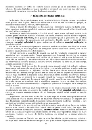 palmelor, oamenii ar trebui să elimine noxele aurice şi să se conecteze la energia 
telurică. Datorită faptului că trupul omului şi sistemul său auric nu mai vibrează în 
consonanţă cu natura, procesul se desfăşoară anevoios. 
 Influenţa mediului artificial 
Un loc este, din punct de vedere auric, rezultatul tuturor fiinţelor umane care trăiesc 
acolo şi încă ceva în plus. Rezultanta vibratorie a unui loc are caracteristici proprii, în 
funcţie de luminozitate, culoare, miros şi sunet. 
Există o relaţie de influenţare de tip feedbeak - conexiune aurică cu dublu sens - 
între structura aurică a omului şi structura aurică a unui loc; omul influenţează locul, 
iar locul influenţează omul. 
Rezonanţa locului de naştere, a locului "natal", este prima influenţă aurică ce se 
aşterne peste structura aurică a unui om. De obicei, influenţa locului natal se depune, 
la nivelul corpului sufletului, de la gleznele picioarelor până la genunchi, ca un strat 
auric cu o grosime de aproximativ doi centimetri. Există, astfel, o diferenţă între 
culoarea corpului sufletului în zona picioarelor şi culoarea corpului sufletului în 
restului trupului. 
Un alt loc ce influenţează puternic structura aurică a unui om este locul de muncă. 
Locul de muncă, în afara mijlocului de întreţinere pentru orice fiinţă umană, este un loc 
în care se acumulează adesea boli karmice. 
Nivelul energetic al unui loc de muncă este dat de rezultanta energetică a tuturor 
membrilor care lucrează acolo. Fiecare persoană care lucrează într-un loc de muncă 
influenţează energetico-informaţional mediul şi pe semenii săi şi este influenţată, la 
rândul ei, de toţi ceilalţi. Relaţiile de invidie sau de ură între membrii unui loc de muncă 
au repercusiuni asupra mediului, asupra fiecărui membru în parte şi, în consecinţă, 
asupra afacerilor propriu-zise. 
De exemplu, dacă într-un loc de muncă cineva doreşte să devină şef prin mijloace 
frauduloase - de exemplu, cu ajutorul intrigilor -, corpul său sufletesc se colorează cu o 
pâclă violetă întunecată în regiunea capului. Dacă unul dintre membrii locului de 
muncă vrea să-i manipuleze pe ceilalţi într-un scop anume, va căpăta o luminozitate de 
culoare roşie murdară în regiunea inimii. Dacă unul dintre membrii colectivului doreşte 
altuia răul fizic, se acoperă cu o energie neagră în regiunea ombilicului. Dacă unul 
dintre membrii colectivului de muncă, datorită poziţiei ierarhice pe care o ocupă, doreşte 
să profite sexual de o colegă, fără a manifesta dragoste pentru ea, doar din ambiţia 
tâmpă de a se lăuda cu evenimentul, coapsele şi şoldurile i se acoperă cu o energie de 
culoare maron. 
Dacă cineva activează mult timp într-un loc de muncă murdărit auric de invidie, 
promiscuitate sau ură, se acoperă, la rândul său, la nivelul corpului sufletului, cu o 
energie de culoare corespunzătoare şi, pe deasupra, capătă subit dureri în locurile 
sensibile. 
Oraşele sunt cele mai mari acumulări de noxe negative în care poate pătrunde omul. 
Mediul marilor oraşe a devenit extrem de dăunător pentru aura omului. De departe, cele 
mai dăunătoare elemente create de oameni sunt acele invenţii moderne - fabricile -, care 
au efecte devastatoare asupra structurii aurice a oamenilor. 
Marile fabrici şi, în special, aglomerările industriale sunt adevărate focare de infecţie 
pentru aura umană - fabricile sunt locuri unde se poate muri încet, dar sigur. Din 
punctul de vedere al efectului dăunător, spiritele naturii afirmă că noxele emanate de 
fabrici se aseamănă cu produsul auric rezultat în urma unor operaţiuni magice de mare 
amploare, realizate în trecut de fiinţele luciferice cu scopul de a sparge planurile 
cuantice. 
Noxele emanate de fabrici - mai ales de acele fabrici care produc reziduuri chimice - 
au drept efect imediat intoxicarea trupului, dar şi mutilarea corpurilor aurice, cu efecte 
92 
 