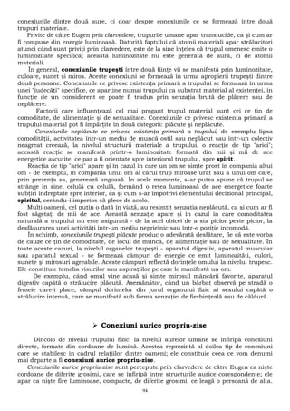 conexiunile dintre două aure, ci doar despre conexiunile ce se formează între două 
trupuri materiale. 
Privite de către Eugen prin clarvedere, trupurile umane apar translucide, ca şi cum ar 
fi compuse din energie luminoasă. Datorită faptului că atomii materiali apar strălucitori 
atunci când sunt priviţi prin clarvedere, este de la sine înţeles că trupul omenesc emite o 
luminozitate specifică; această luminozitate nu este generată de aură, ci de atomii 
materiali. 
În general, conexiunile trupeşti între două fiinţe vii se manifestă prin luminozitate, 
culoare, sunet şi miros. Aceste conexiuni se formează în urma apropierii trupeşti dintre 
două persoane. Conexiunile ce privesc existenţa primară a trupului se formează în urma 
unei "judecăţi" specifice, ce aparţine numai trupului ca substrat material al existenţei, în 
funcţie de un considerent ce poate fi tradus prin senzaţia brută de plăcere sau de 
neplăcere. 
Factorii care influenţează cel mai pregant trupul material sunt cei ce ţin de 
comoditate, de alimentaţie şi de sexualitate. Conexiunile ce privesc existenţa primară a 
trupului material pot fi împărţite în două categorii: plăcute şi neplăcute. 
Conexiunile neplăcute ce privesc existenţa primară a trupului, de exemplu lipsa 
comodităţii, activitatea într-un mediu de muncă ostil sau neplăcut sau într-un colectiv 
neagreat creează, la nivelul structurii materiale a trupului, o reacţie de tip "arici"; 
această reacţie se manifestă printr-o luminozitate formată din mii şi mii de ace 
energetice ascuţite, ce par a fi orientate spre interiorul trupului, spre spirit. 
Reacţia de tip "arici" apare şi în cazul în care un om se simte prost în compania altui 
om - de exemplu, în compania unui om al cărui trup miroase urât sau a unui om care, 
prin prezenţa sa, generează angoasă. În acele momente, s-ar putea spune că trupul se 
strânge în sine, celulă cu celulă, formând o reţea luminoasă de ace energetice foarte 
subţiri îndreptate spre interior, ca şi cum s-ar împotrivi elementului decizional principal, 
spiritul, cerându-i imperios să plece de acolo. 
Mulţi oameni, cel puţin o dată în viaţă, au resimţit senzaţia neplăcută, ca şi cum ar fi 
fost săgetaţi de mii de ace. Această senzaţie apare şi în cazul în care comoditatea 
naturală a trupului nu este asigurată - de la acel obicei de a sta picior peste picior, la 
desfăşurarea unei activităţi într-un mediu neprielnic sau într-o poziţie incomodă. 
În schimb, conexiunile trupeşti plăcute produc o adevărată desfătare, fie că este vorba 
de cauze ce ţin de comoditate, de locul de muncă, de alimentaţie sau de sexualitate. În 
toate aceste cazuri, la nivelul organelor trupeşti - aparatul digestiv, aparatul muscular 
sau aparatul sexual - se formează câmpuri de energie ce emit luminozităţi, culori, 
sunete şi mirosuri agreabile. Aceste câmpuri reflectă dorinţele omului la nivelul trupesc. 
Ele constituie temelia visurilor sau aspiraţiilor pe care le manifestă un om. 
De exemplu, când omul vine acasă şi simte mirosul mâncării favorite, aparatul 
digestiv capătă o strălucire plăcută. Asemănător, când un bărbat observă pe stradă o 
femeie care-i place, câmpul dorinţelor din jurul organului fizic al sexului capătă o 
strălucire intensă, care se manifestă sub forma senzaţiei de fierbinţeală sau de căldură. 
 Conexiuni aurice propriu-zise 
Dincolo de nivelul trupului fizic, la nivelul aurelor umane se înfiripă conexiuni 
directe, formate din cordoane de lumină. Acestea reprezintă al doilea tip de conexiuni 
care se stabilesc în cadrul relaţiilor dintre oameni; ele constituie ceea ce vom denumi 
mai departe a fi conexiuni aurice propriu-zise. 
Conexiunile aurice propriu-zise sunt percepute prin clarvedere de către Eugen ca nişte 
cordoane de diferite grosimi, care se înfiripă între structurile aurice corespondente; ele 
apar ca nişte fire luminoase, compacte, de diferite grosimi, ce leagă o persoană de alta. 
94 
 