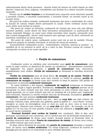 informaţionale dintre două persoane - denotă relaţii de interes ori relaţii bazate pe stări 
afective: respectul, frica, angoasa, comoditatea sau dorinţa de a obţine anumite avantaje 
materiale. 
Fiecare tip de cordon luminos ce se formează între corpurile aurei exterioare posedă 
o anumită culoare, o anumită luminozitate, o anumită formă, un anumit sunet şi un 
anumit miros. 
Din punct de vedere cromatic, cordoanele luminoase pot avea o multitudine de culori, 
în funcţie de natura relaţiei dintre persoanele în cauză. Unele cordoane aurice sunt 
aurii, altele sunt închise la culoare. 
Din punct de vedere al mirosului, cordoanele de lumină pot avea cele mai diferite 
mirosuri posibile, multe dintre ele fiind întrucâtva asemănătoare cu parfumurile din 
lumea materială. Desigur, în cazul unor relaţii încordate între oameni, mirosurile sunt 
mai curând dezagreabile. Atunci când oamenii stau aproape unul de altul, mirosurile se 
amestecă, rezultând un miros comun. 
Din punct de vedere sonor, cordoanele aurice emit mii şi mii de melodii. Fiecare 
individ are propria sa melodie interioară, în funcţie de starea de moment. 
Caracteristicile cordoanelor aurice - luminozitatea, coloritul, mirosul şi sunetul - se 
modifică de la un moment la altul, de la o stare la alta. Fiecărei nuanţe de culoare îi 
corespunde un miros şi un sunet specifice. 
 Porţile de comunicare 
Cordoanele aurice se stabilesc prin intermediul unor porţi de comunicare, care 
arată ca nişte cornete cu diametrul de maxim un centimetru - asemănătoare cornetelor 
de îngheţată. Ca aspect general, o poartă de comunicare este, întrucâtva, 
asemănătoare unei chakre. Porţile de comunicare se formează la interfaţa structurii 
aurice. 
Porţile de comunicare sunt de două feluri: de recepţie şi de emisie. Porţile de 
comunicare de emisie au forma unor mici cornete cu vârful în exterior; porţile de 
comunicare de recepţie au forma unor mici cornete cu baza în exterior. Din porţile de 
comunicare se dezvoltă cordoanele luminoase. 
În cazul întâlnirii a doi oameni, cordoanele de legătură luminoase se formează 
inconştient, după o logică specifică. Întotdeuna, cordoanele de legătură pornesc de la 
persoanele cu nivel evolutiv mai mic către persoanele cu nivel evolutiv mai mare. Ca 
regulă generală, cei cu nivel evolutiv mai mic au tendinţa de a fi primii care "exploreză" 
aura vecinului. Oamenii cu nivelul evolutiv mai mic îşi formează, inconştient, porţile de 
comunicare, din care pornesc cordoanele luminoase. 
Cei care posedă nivelul evolutiv mai mic - deci un corp duh mai slab evoluat, de 
exemplu culoarea roşie, portocalie sau galbenă, până la galben 5 -, sunt foarte "curioşi" 
energetic şi caută să investigheze ceea ce încă nu sunt şi, deci, ceea ce încă n-au 
experimentat. Oamenii mai evoluaţi, cu un corp duh mai înalt - de exemplu, cei de la 
galben 6-7 în sus sau cei care posedă culoarea aurie sau albastră a corpului duh - nu 
au acest tip de curiozitate. 
Procesul formării unui cordon de lumină este următorul. Aflat în faţa unei 
persoane, necunoscute sau cunoscute, cel cu nivelul mai mic îşi formează instantaneu o 
poartă de comunicare de forma unui cornet. Această poartă se formează chiar la 
interfaţa structurii sale aurice. Poarta de comunicare de emisie, de forma unui cornet, 
are vârful orientat spre aura vecină. 
În doar câteva fracţiuni de secundă, din poarta de comunicare izvorăşte o lumină-laser, 
de forma unui cordon strălucitor. Cu viteza fulgerului, cordonul de lumină se 
propagă prin aer până ce se conectează la aura celeilalte persoane. 
96 
 