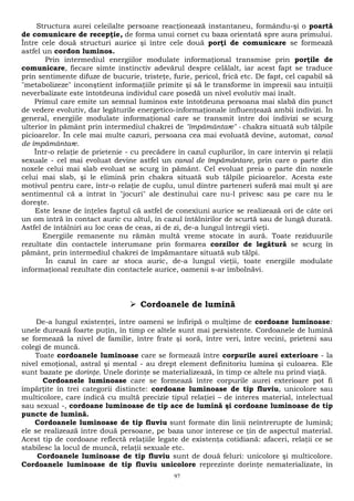 Structura aurei celeilalte persoane reacţionează instantaneu, formându-şi o poartă 
de comunicare de recepţie, de forma unui cornet cu baza orientată spre aura primului. 
Între cele două structuri aurice şi între cele două porţi de comunicare se formează 
astfel un cordon luminos. 
Prin intermediul energiilor modulate informaţional transmise prin porţile de 
comunicare, fiecare simte instinctiv adevărul despre celălalt, iar acest fapt se traduce 
prin sentimente difuze de bucurie, tristeţe, furie, pericol, frică etc. De fapt, cel capabil să 
"metabolizeze" inconştient informaţiile primite şi să le transforme în impresii sau intuiţii 
neverbalizate este întotdeuna individul care posedă un nivel evolutiv mai înalt. 
Primul care emite un semnal luminos este întotdeuna persoana mai slabă din punct 
de vedere evolutiv, dar legăturile energetico-informaţionale influenţează ambii indivizi. În 
general, energiile modulate informaţional care se transmit între doi indivizi se scurg 
ulterior în pământ prin intermediul chakrei de "împământare" - chakra situată sub tălpile 
picioarelor. În cele mai multe cazuri, persoana cea mai evoluată devine, automat, canal 
de împământare. 
Într-o relaţie de prietenie - cu precădere în cazul cuplurilor, în care intervin şi relaţii 
sexuale - cel mai evoluat devine astfel un canal de împământare, prin care o parte din 
noxele celui mai slab evoluat se scurg în pământ. Cel evoluat preia o parte din noxele 
celui mai slab, şi le elimină prin chakra situată sub tălpile picioarelor. Acesta este 
motivul pentru care, într-o relaţie de cuplu, unul dintre parteneri suferă mai mult şi are 
sentimentul că a intrat în "jocuri" ale destinului care nu-l privesc sau pe care nu le 
doreşte. 
Este lesne de înţeles faptul că astfel de conexiuni aurice se realizează ori de câte ori 
un om intră în contact auric cu altul, în cazul întâlnirilor de scurtă sau de lungă durată. 
Astfel de întâlniri au loc ceas de ceas, zi de zi, de-a lungul întregii vieţi. 
Energiile remanente nu rămân multă vreme stocate în aură. Toate reziduurile 
rezultate din contactele interumane prin formarea corzilor de legătură se scurg în 
pământ, prin intermediul chakrei de împămantare situată sub tălpi. 
În cazul în care ar stoca auric, de-a lungul vieţii, toate energiile modulate 
informaţional rezultate din contactele aurice, oamenii s-ar îmbolnăvi. 
 Cordoanele de lumină 
De-a lungul existenţei, între oameni se înfiripă o mulţime de cordoane luminoase: 
unele durează foarte puţin, în timp ce altele sunt mai persistente. Cordoanele de lumină 
se formează la nivel de familie, între frate şi soră, între veri, între vecini, prieteni sau 
colegi de muncă. 
Toate cordoanele luminoase care se formează între corpurile aurei exterioare - la 
nivel emoţional, astral şi mental - au drept element definitoriu lumina şi culoarea. Ele 
sunt bazate pe dorinţe. Unele dorinţe se materializează, în timp ce altele nu prind viaţă. 
Cordoanele luminoase care se formează între corpurile aurei exterioare pot fi 
împărţite în trei categorii distincte: cordoane luminoase de tip fluviu, unicolore sau 
multicolore, care indică cu multă precizie tipul relaţiei – de interes material, intelectual 
sau sexual -, cordoane luminoase de tip ace de lumină şi cordoane luminoase de tip 
puncte de lumină. 
Cordoanele luminoase de tip fluviu sunt formate din linii neîntrerupte de lumină; 
ele se realizează între două persoane, pe baza unor interese ce ţin de aspectul material. 
Acest tip de cordoane reflectă relaţiile legate de existenţa cotidiană: afaceri, relaţii ce se 
stabilesc la locul de muncă, relaţii sexuale etc. 
Cordoanele luminoase de tip fluviu sunt de două feluri: unicolore şi multicolore. 
Cordoanele luminoase de tip fluviu unicolore reprezinte dorinţe nematerializate, în 
97 
 