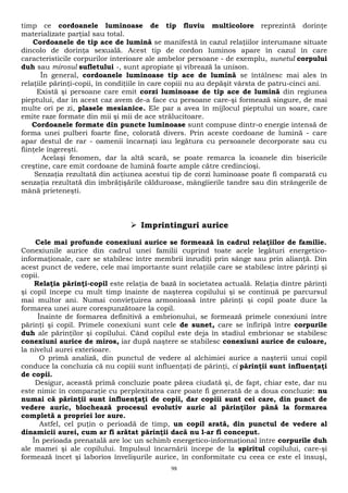 timp ce cordoanele luminoase de tip fluviu multicolore reprezintă dorinţe 
materializate parţial sau total. 
Cordoanele de tip ace de lumină se manifestă în cazul relaţiilor interumane situate 
dincolo de dorinţa sexuală. Acest tip de cordon luminos apare în cazul în care 
caracteristicile corpurilor interioare ale ambelor persoane - de exemplu, sunetul corpului 
duh sau mirosul sufletului -, sunt apropiate şi vibrează la unison. 
În general, cordoanele luminoase tip ace de lumină se întâlnesc mai ales în 
relaţiile părinţi-copii, în condiţiile în care copiii nu au depăşit vârsta de patru-cinci ani. 
Există şi persoane care emit corzi luminoase de tip ace de lumină din regiunea 
pieptului, dar în acest caz avem de-a face cu persoane care-şi formează singure, de mai 
multe ori pe zi, plasele mesianice. Ele par a avea în mijlocul pieptului un soare, care 
emite raze formate din mii şi mii de ace strălucitoare. 
Cordoanele formate din puncte luminoase sunt compuse dintr-o energie intensă de 
forma unei pulberi foarte fine, colorată divers. Prin aceste cordoane de lumină - care 
apar destul de rar - oamenii încarnaţi iau legătura cu persoanele decorporate sau cu 
fiinţele îngereşti. 
Acelaşi fenomen, dar la altă scară, se poate remarca la icoanele din bisericile 
creştine, care emit cordoane de lumină foarte ample către credincioşi. 
Senzaţia rezultată din acţiunea acestui tip de corzi luminoase poate fi comparată cu 
senzaţia rezultată din îmbrăţişările călduroase, mângîierile tandre sau din strângerile de 
mână prieteneşti. 
 Imprintinguri aurice 
Cele mai profunde conexiuni aurice se formează în cadrul relaţiilor de familie. 
Conexiunile aurice din cadrul unei familii cuprind toate acele legături energetico-informaţionale, 
care se stabilesc între membrii înrudiţi prin sânge sau prin alianţă. Din 
acest punct de vedere, cele mai importante sunt relaţiile care se stabilesc între părinţi şi 
copii. 
Relaţia părinţi-copil este relaţia de bază în societatea actuală. Relaţia dintre părinţi 
şi copil începe cu mult timp înainte de naşterea copilului şi se continuă pe parcursul 
mai multor ani. Numai convieţuirea armonioasă între părinţi şi copil poate duce la 
formarea unei aure corespunzătoare la copil. 
Înainte de formarea definitivă a embrionului, se formează primele conexiuni între 
părinţi şi copil. Primele conexiuni sunt cele de sunet, care se înfiripă între corpurile 
duh ale părinţilor şi copilului. Când copilul este deja în stadiul embrionar se stabilesc 
conexiuni aurice de miros, iar după naştere se stabilesc conexiuni aurice de culoare, 
la nivelul aurei exterioare. 
O primă analiză, din punctul de vedere al alchimiei aurice a naşterii unui copil 
conduce la concluzia că nu copiii sunt influenţaţi de părinţi, ci părinţii sunt influenţaţi 
de copii. 
Desigur, această primă concluzie poate părea ciudată şi, de fapt, chiar este, dar nu 
este nimic în comparaţie cu perplexitatea care poate fi generată de a doua concluzie: nu 
numai că părinţii sunt influenţaţi de copii, dar copiii sunt cei care, din punct de 
vedere auric, blochează procesul evolutiv auric al părinţilor până la formarea 
completă a propriei lor aure. 
Astfel, cel puţin o perioadă de timp, un copil arată, din punctul de vedere al 
dinamicii aurei, cum ar fi arătat părinţii dacă nu l-ar fi conceput. 
În perioada prenatală are loc un schimb energetico-informaţional între corpurile duh 
ale mamei şi ale copilului. Impulsul încarnării începe de la spiritul copilului, care-şi 
formează încet şi laborios învelişurile aurice, în conformitate cu ceea ce este el însuşi, 
98 
 