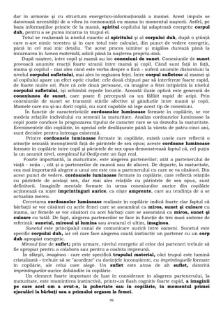 dar în armonie şi cu structura energetico-informaţională a mamei. Acest impuls se 
datorează necesităţii de a vibra în consonanţă cu mama în momentul naşterii. Astfel, pe 
baza informaţiilor primite de la mamă, spiritul copilului îşi adaptează energetic corpul 
duh, pentru a se putea încarna în trupul ei. 
Totul se realizează la nivelul cuantic al spiritului şi al corpului duh, după o ştiinţă 
care n-are nimic terestru şi în care totul este calculat, din punct de vedere energetic, 
până în cel mai mic detaliu. Tot acest proces uimitor şi migălos durează până la 
încarnarea în lumea materială, adică până la naşterea propriu-zisă. 
După naştere, între copil şi mamă au loc conexiuni de sunet. Conexiunile de sunet 
provoacă anumite reacţii foarte stranii între mamă şi copil. Când sunt faţă în faţă, 
mama şi copilul - mai ales când este vorba despre o fiică - suferă anumite distorsiuni la 
nivelul corpului sufletului, mai ales în regiunea feţei. Între corpul sufletesc al mamei şi 
al copilului apare un efect optic ciudat: cele două chipuri par să interfereze foarte rapid, 
de foarte multe ori. Pare că cele două persoane, ca imagine a feţei întipărită la nivelul 
corpului sufletului, îşi schimbă repede locurile. Această iluzie optică este generată de 
conexiunea de sunet, care poate fi percepută ca un fâlfâit rapid de aripi. Prin 
conexiunile de sunet se transmit stările afective şi gândurile între mamă şi copii. 
Mamele care nu şi-au dorit copiii, nu sunt capabile să lege acest tip de conexiuni. 
În funcţie de caracteristicile cordoanelor luminoase formate în copilărie, se vor 
modela relaţiile individului cu semenii la maturitate. Analiza cordoanelor luminoase la 
copii poate conduce la prognozarea tipului de caracter care se va dezvolta la maturitate. 
Evenimentele din copilărie, în special cele desfăşurate până la vârsta de patru-cinci ani, 
sunt decisive pentru întreaga existenţă. 
Printre cordoanele luminoase formate în copilărie, există unele care reflectă o 
atracţie sexuală inconştientă faţă de părintele de sex opus; aceste cordoane luminoase 
formate în copilărie între copil şi părintele de sex opus demonstrează faptul că, cel puţin 
la un anumit nivel, complexul lui Oedip este un fapt real. 
Foarte importantă, la maturitate, este alegerea partenerilor; atât a partenerului de 
viaţă - soţia -, cât şi a partenerilor de muncă sau de afaceri. De departe, la maturitate, 
cea mai importantă alegere a unui om este cea a partenerului cu care se va căsători. Din 
acest punct de vedere, cordoanele luminoase formate în copilărie, care reflectă relaţiile 
cu părintele de acelaşi sex, dar mai ales relaţiile cu părintele de sex opus, sunt 
definitorii. Imaginile mentale formate în urma conexiunilor aurice din copilărie 
acţionează ca nişte imprintinguri aurice, ca nişte amprente, care au tendinţa de a se 
actualiza mereu. 
Cercetarea cordoanelor luminoase realizate în copilărie indică foarte clar faptul că 
bărbaţii se vor căsători cu acele femei care se aseamănă ca miros, sunet şi culoare cu 
mama, iar femeile se vor căsători cu acei bărbaţi care se aseamănă ca miros, sunet şi 
culoare cu tatăl. De fapt, alegerea partenerilor se face în funcţie de trei mari sisteme de 
referinţă: sunetul, mirosul şi lumina sau avatarul ei ultim, imaginea. 
Sunetul este principalul canal de comunicare aurică între oameni. Sunetul este 
specific corpului duh, iar cel care face alegerea caută instinctiv un partener cu un corp 
duh apropiat energetic. 
Mirosul ţine de suflet; prin urmare, nivelul energetic al celor doi parteneri trebuie să 
fie apropiat pentru a colabora sau pentru a coabita împreună. 
În sfârşit, imaginea - care este specifică trupului material, căci trupul este lumină 
cristalizată - trebuie să se "acordeze" cu dorinţele inconştiente, cu imprintingurile formate 
în copilărie, ale celui care alege. Un suflet este atras de alt suflet, datorită 
imprintingurilor aurice dobândite în copilărie. 
Un element foarte important de luat în considerare în alagerea partenerului, la 
maturitate, este reamintirea instinctivă, printr-un flash cognitiv foarte rapid, a imaginii 
pe care acel om a avut-o, la pubertate sau în copilărie, în momentul primei 
ejaculări la bărbaţi sau a primului orgasm la femei. 
99 
 