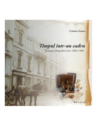 Cristian Graure - Timpul intr un cadru, timisoara fotografica intre 1860 si 1900 / Time in a frame. Photography in Timisoara from 1860 to 1900