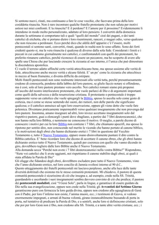 Si sentono nuovi, rinati, ma continuano a fare le cose vecchie, che facevano prima della loro
cosiddetta rinascita. Non è raro incontrare qualche fratello protestante che non saluta per motivi
astiosi nei miei confronti. E la rinascita? E il perdono? E l’amore per il prossimo? Evidentemente li
intendono in modo molto personalizzato, adattato al loro pensiero. I convertiti della domenica
durante la settimana si comportano tali e quali “quelli del mondo” cioè dei pagani, o dei tanti
cattolici di etichetta, che si portano dietro i loro risentimenti, rancori, e magari odio, verso qualcuno
che non riescono a perdonare. Ecco perché dico che aldilà dell’apparire c’è l’essere, molti
pentecostali si sentono santi, convertiti, rinati, quando in realtà non lo sono affatto. Sono dei forti
credenti questo sì, ma la vera rinascita è qualcosa di diverso dalla sola fede. Considerati i limiti e i
peccati in cui cadiamo giornalmente noi cattolici, e confrontandoli con quelli dei protestanti, ho
preferito rimanere cattolico, perché riconosco di essere un peccatore, ma ho scoperto di avere alle
spalle una Chiesa che pur lasciando crescere la zizzania al suo interno, è l’unica che può dimostrare
la discendenza apostolica.
Ci vuole il terreno adatto affinché certe verità attecchiscano bene, ma spesso assieme alle verità di
fede, attecchiscono anche mezze verità e alcune falsità. E’ un po’ come la zizzania che attecchisce
in mezzo al buon frumento, e diventa difficile da estirpare.
Molti fratelli pentecostali non sono realmente interessati alla verità tutta, perché presuntuosamente
credono di conoscerla, pendono dalla labbra del loro pastore, se glielo faccio notare si offendono,
ma è così, solo al loro pastore prestano vero ascolto. Noi cattolici romani siamo più propensi
all’ascolto del nostro interlocutore protestante, che vuole parlarci di Dio e di argomenti importanti
come quelli della salvezza e della resurrezione cristiana. Il protestante o pentecostale è troppo
supponente verso un cattolico che vuole spiegargli la Bibbia, spesso lo ascolta solo come gesto di
cortesia, ma è come se stesse sentendo dei suoni, dei rumori, non delle parole che significano
qualcosa; o il cattolico annuisce ad ogni loro osservazione, oppure gli viene detto che vuole fare
polemica. Diventano praticamente impermeabili verso qualsiasi insegnamento che non provenga dal
loro pastore. Insomma, amano insegnare ad altri, loro invece accettano insegnamenti solo dal
rispettivo pastore, guai a elencargli i punti dove sbagliano, a partire dai 7 libri deuterocanonici, che
non hanno nella loro Bibbia, e nemmeno ne conoscono il motivo. O meglio, a parole dicono di
conoscere i motivi per cui la loro Bibbia non contiene i 7 libri, che chiamano apocrifi, ma spesso lo
ripetono per sentito dire, non conoscendo nel merito le vicende che hanno portato al canone biblico,
e le motivazioni degli ebrei che hanno dichiarato eretici i 7 libri in questione del Vecchio
Testamento e, tutto il Nuovo Testamento, eppure osano disinvoltamente puntare il dito contro la
Bibbia cattolica. E’ bene ricordare loro che dicono di accettare il canone ebreo, che gli ebrei hanno
dichiarato eretico tutto il Nuovo Testamento, quindi per coerenza con quello che vanno dicendo in
giro, dovrebbero togliere dalle loro Bibbie anche il Nuovo Testamento.
Alla domanda secca “Perché non avete i 7 libri deuterocanonici nella vostra Bibbia?” Rispondono,
“Siete voi cattolici che li avete aggiunti, noi rispettiamo il canone stabilito dagli ebrei, ai quali è
stata affidata la Parola di Dio”
Gli sfugge che fidandosi degli ebrei, dovrebbero escludere pure tutto il Nuovo Testamento, visto
che l’anno dichiarato eretico, nel loro concilio di Jamnia svoltosi intorno al 90 d.C..
Questo atteggiamento dei fratelli pentecostali mi lasciava perplesso, anche alla luce delle tante
diversità dottrinali che esistono tra le stesse comunità protestanti. Mi chiedevo, il pastore di questa
comunità pentecostale è sicurissimo di ciò che insegna e, ad esempio, crede nella SS. Trinità,
guardandolo e ascoltando i suoi insegnamenti sembra davvero convinto di ciò che predica; il pastore
dei pentecostali modalisti, cioè “I Gesù Solo”, parla in lingue, e garantisce di essere guidato da
Dio nella sua evangelizzazione, eppure non crede nella Trinità; gli Avventisti del Settimo Giorno
garantiscono pure con fermezza la loro guida divina, eppure non credono alla uguaglianza di Gesù
con il Padre, per loro l’inferno non esiste, l’anima muore, ecc.; i testimoni di Geova, si vedono
enormemente impegnati, e armati di buona volontà, girano instancabilmente bussando di porta in
porta, nel tentativo di predicare la Parola di Dio, e a sentirli, anche loro si definiscono cristiani, solo
che poi per loro Gesù non è Dio, non credono alla SS. Trinità, e a tante altre verità cristiane, ecc.; i
 