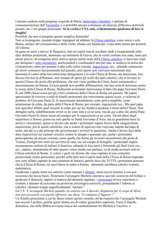 Luterani credono nella perpetua verginità di Maria, battezzano i bambini, e parlano di
consustanziazione dell’Eucaristia; e si potrebbe ancora continuare ad elencare differenze dottrinali
pesanti, tra i vari gruppi protestanti. Se la verità è UNA sola, evidentemente qualcuno di loro si
sbaglia!
Possibile che non si pongano questa semplice domanda?
Non se la pongono, essendo troppo impegnati ad additare la Chiesa cattolica, come unica e sola
Bestia, nemica del cristianesimo e della verità, alleata con Satana per sviare tante anime per portarle
all’inferno.
In quasi un anno e mezzo di frequenza, non mi capitò mai di ascoltare studi o insegnamenti sulle
altre dottrine protestanti, nemmeno sui testimoni di Geova, che in verità cristiani non sono, tanto per
essere precisi. In compenso però sentivo spesso parlar male della Chiesa cattolica, si facevano studi
per denigrare i sette sacramenti, analizzandoli e confutandoli uno per uno, si studiava la storia del
cristianesimo, tanto per puntare il dito sulle solite crociate, inquisizioni, ecc., saltando nettamente
gli errori commessi dai protestanti nel passato, anzi questi non venivano menzionati mai.
Insomma il centro della loro attenzione denigratoria è la sola Chiesa di Roma, ma attenzione, loro
dicono che non la diffamano, anzi tentano di aprire gli occhi dei tanti cattolici, che si trovano in
questa Chiesa che porta alla perdizione, che non viene guidata da Cristo, bensì astutamente e
nascostamente da Satana. La loro quindi non sarebbe diffamazione, ma una sorta di missione contro
le eresie della Chiesa di Roma. Moltissimi protestanti menzionano il fatto che papa Giovanni Paolo
II, nel 2000 chiese scusa per gli errori commessi dalla Chiesa di Roma nel passato. Mi capita
spessissimo di ricevere e-mail di fratelli protestanti che menzionano queste scuse, o richieste di
perdono, di Giovanni Paolo II, le menzionano naturalmente come prova tangibile, come
ammissione di colpa, da parte della Chiesa di Roma, per crociate, inquisizioni ecc.. Ma quel papa,
non specificò affatto quali fossero le colpe per cui lui chiedeva perdono a nome della Chiesa. Non
dettagliò nulla, indubbiamente errori ce ne sono stati e ce ne sono, ma da qui a dire che anche Papa
Giovanni Paolo II chiese scusa ad esempio per le inquisizioni ce ne corre. Alcuni abusi degli
inquisitori ci furono, primo tra tutti quello su Santa Giovanna d’Arco, ma se guardiamo bene la
storia e i documenti, questi ci dicono che anche i protestanti inglesi fecero delle sanguinolente
inquisizioni, più di quelle cattoliche, che a scanso di equivoci non venivano indette dal papa di
turno, ma dai re e dai principi che governavano i territori in questione. Anche Calvino fece delle
dure inquisizioni nei cantoni svizzeri, contro le streghe o presunte tali, anche i protestanti
parteciparono ad alcune crociate, come quella che fermò gli invasori mussulmani alle porte di
Vienna; Zwingli non morì sul suo letto di casa, ma sul campo di battaglia, i protestanti inglesi
massacrarono milioni di indiani d’America, rubando le loro terre e formando gli Stati Uniti ecc.,
ecc., eppure, stranamente di tutto questo i mass media non parlano, va di moda accusare solo la
Chiesa cattolica di Roma. A coloro i quali mi dicono che sono capitato in una comunità
pentecostale molto particolare, perché nella altre non si parla male della Chiesa di Roma rispondo:
non sono affatto capitato in una comunità di fanatici, perché dico che TUTTI i protestanti pensano
che la Chiesa di Roma, sia una Chiesa in mano a Satana, altrimenti sarebbero cattolici romani,
matematico.
Giudicano a spada tratta noi cattolici come mariani e idolatri, senza mezzi termini, e con una
sicurezza che lascia basiti. Nemmeno l’arcangelo Michele ostentava una tale sicurezza nel bollare o
giudicare il demonio, eppure si trattava del demonio appunto, i protestanti invece esercitano o
credono e sperano di esercitare un pressione psicologica notevole, prospettando l’inferno ai
cattolici, chiamati troppo superficialmente “idolatri.”
Gd 1,9 “L’arcangelo Michele quando, in contesa con il diavolo, disputava per il corpo di Mosè,
non osò accusarlo con parole offensive, ma disse: Ti condanni il Signore !”
Un fratello protestante a cui ho fanno notare questo versetto, mi ha risposto che l’arcangelo Michele
non accusò Lucifero, perché quest’ultimo era di ordine gerarchico superiore. Forse il fratello
dimentica, che nella Bibbia troviamo tracce del combattimento tra Michele e Lucifero, e
 
