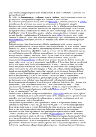 quest’ultimo fu precipitato giù dal cielo, perché sconfitto. E allora? Combatterlo si, accusarlo con
parole offensive no?
La verità è che l’accusatore per eccellenza è proprio Lucifero, i santi non accusano nessuno, non
per rispetto all’ordine gerarchico, ma perché si rimettono al giudizio di Dio.
Se ai fratelli di quella comunità facevo notare che i protestanti, e loro stessi, ci accusano di idolatria,
rispondevano, che le loro non sono accuse, ma ammonimenti al fine di aprirci gli occhi.
Intanto però io non mi sono mai permesso di decretare la discesa all’inferno di qualsivoglia uomo,
credente o non credente, tantomento ho ammonito mai un protestante dicendogli che se continua
nella propria dottrina sarebbe andato all’inferno, mi limito a sottolineargli alcuni suoi errori, ma poi
lo affido alla volontà di Dio e al Suo giudizio e alla Sua misericordia. Per un protestante invece è
normale dire che i cattolici andiamo all’inferno perché siamo idolatri. Si ergono a nostri giudici,
credendo di conoscere i nostri cuori, ad esempio, nonostante gli ripeta continuamente che non adoro
Maria la Madonna, ma la venero, insistono col dire che l’adoro. Troppa spavalderia nel giudicare i
cattolici!
Poi sentivo spesso citare alcune inesattezze bibliche spacciate per verità, come ad esempio la
proibizione del matrimonio che profetizza San Paolo al capitolo 4 della sua prima lettera a Timoteo,
attribuita alla Chiesa di Roma. Quando ho scoperto che in realtà questa profezia è riferita ai catari,
che probivano il matrimonio a tutti i loro fedeli che avevano ricevuto il Consolamentum, cioè una
specie di battesimo cataro, ho rafforzato ancor più la mia convinzione, che moltissimi protestanti
sono presuntuosi e ignoranti, soprattutto i pastori. Spesso vivono incoscientemente questa loro
condizione di ignoranza, agiscono in buona fede, ma la sostanza non cambia, accusano
ingiustamente la Chiesa cattolica, mischiando errori gli umani dei preti alla dottrina. Esistono dei
pastori molto colti, è vero, ma la loro antipatia verso la Chiesa di Roma è così forte, da impedirgli di
vedere bene alcune verità. Anche Ario era molto colto, la storia ci insegna che fu un eretico che
mise a dura prova i cristiani e la Chiesa, molti fratelli deviarono dalla Verità, dandogli ascolto,
eppure lui insegnava che Cristo non era uguale al Padre nella sostanza, ma una creatura perfetta,
quindi non generato da Dio, bensì creato, oltre a tante altre eresie perniciose. Possiamo definire
Ario un ignorante? Io credo di sì, perché ignorava la Verità tutta, e ne predicava un’altra, se poi
fosse in malafede io non lo so, sta di fatto che tutti i vescovi dell’epoca lo scomunicarono
dichiarandolo eretico. Quando definisco ignoranti i protestanti, ovviamente gli concedo il beneficio
del dubbio, cioè credo nella loro buona fede, altrimenti li bollerei eretici in malafede.
In quella comunità sentivo ripetere alcune frasi riprese malamente dalla Bibbia tipo: “Nessuno sulla
terra è buono”, “Non chiamate nessuno maestro”, “Non chiamate nessuno padre”, “I Libri
deuterocanonici nelle Bibbie cattoliche sono apocrifi”, perché non vengono citati dal Nuovo
Testamento, “La Chiesa cattolica insegna ad adorare la Madonna e i santi”, “Per la Chiesa cattolica
il papa è il successore di Cristo” ecc..
Studiando bene la Bibbia mi accorgevo che in tanti altri versetti biblici esistevano i buoni o giusti, i
maestri, i padri spirituali, era evidente che serviva una corretta interpretazione. Se gli facevo notare
questi loro errori, per non ammettere la realtà, era come se sentissero i soliti rumori, non le mie
parole, e se insistevo…volevo fare polemica.
Non potevano negare l’evidenza, non sapevano farlo, eppure se ne riparlavamo dopo un mese,
continuavano a ripetermi le stesse frasi, gli stessi versetti, come se la conversazione di prima non
fosse mai avvenuta, come se avessero dimenticato che prima non avevano saputo rispondermi.
Forse in cuor loro sentivano di avermi risposto, balbettando qualche frase inappropriata e
soprattutto saltando da un argomento all’altro, per sfuggire alla pressione della verità, e finendo
-come da loro abitudine- per difendersi accusando la Chiesa cattolica dei numerosi errori umani
commessi lungo i secoli. Infatti, se si trovano in difficoltà cambiano campo, lasciano quello biblico
e toccano quello storico, che nemmeno conoscono bene, ma spesso solo per sentito dire. Infatti
ignorano completamente che anche alcuni protestanti parteciparono a qualche crociata in Austria,
per difendere l’Europa dall’avanzata islamica; ignorano pure le inquisizioni organizzate da Calvino
in Svizzera, e quelle inglesi ad opera degli anglicani, ignorano i misfatti dei luterani in Germania,
 