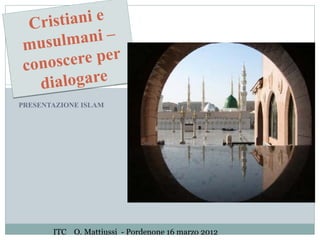 Cri stiani e
musu  lmani –
conos  cere per
  dia  logare
PRESENTAZIONE ISLAM




       ITC O. Mattiussi - Pordenone 16 marzo 2012
 
