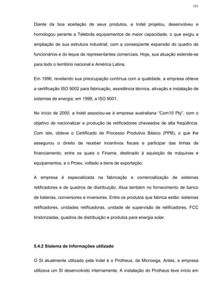 101




Diante da boa aceitação de seus produtos, a Indel projetou, desenvolveu e

homologou perante a Telebrás equipamentos de maior capacidade, o que exigiu a

ampliação de sua estrutura industrial, com a conseqüente expansão do quadro de

funcionários e do leque de representantes comerciais. Hoje, sua atuação estende-se

para todo o território nacional e América Latina.


Em 1996, revelando sua preocupação contínua com a qualidade, a empresa obteve

a certificação ISO 9002 para fabricação, assistência técnica, ativação e instalação de

sistemas de energia; em 1999, a ISO 9001.


No início de 2000, a Indel associou-se à empresa australiana “Com10 Pty”, com o

objetivo de nacionalizar a produção de retificadores chaveados de alta freqüência.

Com isto, obteve o Certificado de Processo Produtivo Básico (PPB), o que lhe

assegurou o direito de receber incentivos fiscais e participar das linhas de

financiamento, entre os quais o Finame, destinado à aquisição de máquinas e

equipamentos, e o Proex, voltado a bens de exportação.


A empresa é especializada na fabricação e comercialização de sistemas

retificadores e de quadros de distribuição. Atua também no fornecimento de banco

de baterias, conversores e inversores. Entre os produtos que fabrica estão: sistemas

retificadores, unidades retificadoras, unidade de supervisão de retificadores, FCC

tiristorizadas, quadros de distribuição e produtos para energia solar.




5.4.2 Sistema de Informações utilizado


O SI atualmente utilizado pela Indel é o Protheus, da Microsiga. Antes, a empresa

utilizava um SI desenvolvido internamente. A instalação do Protheus teve início em
 
