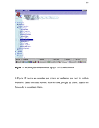 105




Figura 17: Atualizações do item contas a pagar – módulo financeiro.




A Figura 18 mostra as consultas que podem ser realizadas por meio do módulo

financeiro. Estas consultas incluem: fluxo de caixa, posição do cliente, posição do

fornecedor e consulta de títulos.
 