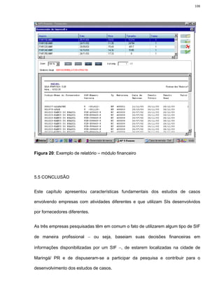 108




Figura 20: Exemplo de relatório – módulo financeiro




5.5 CONCLUSÃO


Este capítulo apresentou características fundamentais dos estudos de casos

envolvendo empresas com atividades diferentes e que utilizam SIs desenvolvidos

por fornecedores diferentes.


As três empresas pesquisadas têm em comum o fato de utilizarem algum tipo de SIF

de maneira profissional − ou seja, baseiam suas decisões financeiras em

informações disponibilizadas por um SIF −, de estarem localizadas na cidade de

Maringá/ PR e de dispuseram-se a participar da pesquisa e contribuir para o

desenvolvimento dos estudos de casos.
 