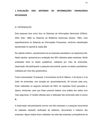 109




6 AVALIAÇÃO        DOS     SISTEMAS      DE     INFORMAÇÕES         FINANCEIRAS

ESTUDADOS




6.1 INTRODUÇ ÃO


Esta pesquisa teve como foco os Sistemas de Informações Gerenciais (O’Brien,

2002; Stair, 1998) ou Sistemas de Relatórios Gerenciais (Zwass, 1992), mais

especificamente os Sistemas de Informações Financeiras, conforme classificação

apresentada no capítulo 2, seção 2.6.


No capítulo anterior, caracterizaram-se as empresas estudadas e os respectivos SIs.

Neste capítulo, apresenta-se a avaliação dos SIFs utilizados pelas empresas. Serão

analisados tanto os dados qualitativos, coletados por meio de entrevistas,

observação não-participante e pesquisa documental, quanto os dados quantitativos,

coletados por meio dos questionários.


Foram entrevistadas 10 pessoas: 4 funcionários da M.A Falleiros, 3 da Noma e 3 da

Indel. As entrevistas, com duração de, aproximadamente, 30 minutos cada uma,

foram realizadas no segundo semestre de 2003. As respostas foram gravadas e,

depois, transcritas, para que fosse possível realizar uma análise dos dados com

mais segurança. O modelo utilizado para a realização das entrevistas está no anexo

A.


A observação não-participante ocorreu nas três empresas e a pesquisa documental

foi realizada mediante verificação de relatórios, documentos e histórico das

empresas. Alguns dados foram coletados nos sites das empresas, principalmente da
 