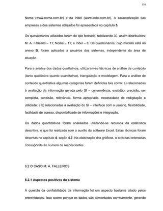 110




Noma (www.noma.com.br) e da Indel (www.indel.com.br). A caracterização das

empresas e dos sistemas utilizados foi apresentada no capítulo 5.


Os questionários utilizados foram do tipo fechado, totalizando 30, assim distribuídos:

M. A. Falleiros – 11; Noma – 11; e Indel – 8. Os questionários, cujo modelo está no

anexo B, foram aplicados a usuários dos sistemas, independente da área de

atuação.


Para a análise dos dados qualitativos, utilizaram-se técnicas de análise de conteúdo

(tanto qualitativa quanto quantitativa), triangulação e modelagem. Para a análise de

conteúdo quantitativa algumas categorias foram definidas tais como: a) relacionadas

à avaliação da informação gerada pelo SI – conveniência, exatidão, precisão, ser

completa, concisão, relevância, forma apropriada, necessidade de redigitação e

utilidade; e b) relacionadas à avaliação do SI – interface com o usuário, flexibilidade,

facilidade de acesso, disponibilidade de informações e integração.


Os dados quantitativos foram analisados utilizando-se recursos da estatística

descritiva, o que foi realizado com o auxílio do software Excel. Estas técnicas foram

descritas no capítulo 4, seção 4.7. Na elaboração dos gráficos, o eixo das ordenadas

corresponde ao número de respondentes.




6.2 O CASO M. A. FALLEIROS



6.2.1 Aspectos positivos do sistema


A questão da confiabilidade da informação foi um aspecto bastante citado pelos

entrevistados. Isso ocorre porque os dados são alimentados corretamente, gerando
 