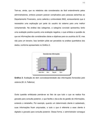 112




Tem-se, ainda, que os relatórios são considerados de fácil entendimento pelos

administradores, embora possam parecer complicados para pessoas estranhas ao

Departamento Financeiro, como salienta o entrevistado MA2, acrescentando que é

necessária uma explicação por parte do usuário do sistema para uma melhor

compreensão. Na análise das categorias, a categoria concisão apresentou tanto

uma avaliação positiva quanto uma avaliação negativa, o que enfatiza a questão de

que as informações são consideradas claras e objetivas para os usuários do SI, mas

não para um terceiro. Isso também pôde ser percebido na análise quantitativa dos

dados, conforme apresentado no Gráfico 2.



                                       Concisão das informações


                            8

                            6

                            4

                            2

                            0
                                Muito Bom   Bom     Regular   Ruim



Gráfico 2: Avaliação do item concisão/prolixidade das informações fornecidas pelo

sistema (M. A. Falleiros)




Outra questão enfatizada prende-se ao fato de que tudo o que se realiza fica

gravado para consulta posterior, o que facilita o dia-a-dia da gestão de informações,

evitando o retrabalho. Por exemplo, quando um determinado cliente é cadastrado,

suas informações ficam arquivadas, e tudo o que é referente a esse cliente é

digitado e gravado para consulta posterior. Dessa forma, o administrador consegue
 