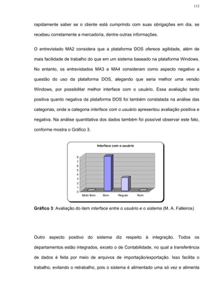 113




rapidamente saber se o cliente está cumprindo com suas obrigações em dia, se

recebeu corretamente a mercadoria, dentre outras informações.


O entrevistado MA2 considera que a plataforma DOS oferece agilidade, além de

mais facilidade de trabalho do que em um sistema baseado na plataforma Windows.

No entanto, os entrevistados MA3 e MA4 consideram como aspecto negativo a

questão do uso da plataforma DOS, alegando que seria melhor uma versão

Windows, por possibilitar melhor interface com o usuário. Essa avaliação tanto

positiva quanto negativa da plataforma DOS foi também constatada na análise das

categorias, onde a categoria interface com o usuário apresentou avaliação positiva e

negativa. Na análise quantitativa dos dados também foi possível observar este fato,

conforme mostra o Gráfico 3.


                                      Interface com o usuário


                      8
                      7
                      6
                      5
                      4
                      3
                      2
                      1
                      0
                          Muito Bom      Bom       Regular      Ruim



Gráfico 3: Avaliação do item interface entre o usuário e o sistema (M. A. Falleiros)




Outro aspecto positivo do sistema diz respeito à integração. Todos os

departamentos estão integrados, exceto o de Contabilidade, no qual a transferência

de dados é feita por meio de arquivos de importação/exportação. Isso facilita o

trabalho, evitando o retrabalho, pois o sistema é alimentado uma só vez e alimenta
 