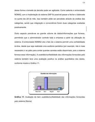 120




dessa forma a tomada de decisão pode ser agilizada. Como salienta o entrevistado

NOMA2, com a implantação do sistema SAP foi possível passar a fechar o balancete

no quinto dia útil do mês. Isso também pôde ser percebido através da análise das

categorias, sendo que integração e conveniência foram duas categorias avaliadas

positivamente.


Outro aspecto prende-se ao grande volume de dados/informações que fornece,

permitindo que o administrador controle toda a empresa a partir da utilização do

sistema. O entrevistado NOMA2 cita o fato de o sistema permitir uma confiabilidade

on-line, desde que seja realizada uma auditoria periódica (por exemplo, não é mais

necessário ir ao pátio para contar quantas carretas estão disponíveis, pois o sistema

fornece essa informação). A exatidão/confiabilidade das informações fornecidas pelo

sistema também teve uma avaliação positiva na análise quantitativa dos dados,

conforme mostra o Gráfico 11.




                                  Exatidão das informações


                      8

                      6

                      4

                      2

                      0
                          Muito Bom   Bom      Regular       Ruim



Gráfico 11: Avaliação do item exatidão/confiabilidade das informações fornecidas

pelo sistema (Noma)
 