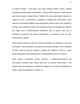121




O sistema permitiu, e até exigiu, que certos padrões fossem criados, aspecto

considerado positivo pelos entrevistados. O sistema SAP exige que o administrador

siga certas etapas, e dessa forma o trabalho fica mais padronizado, reduzindo a

margem de erro e favorecendo a agilidade na gestão das informações. Como

salienta o entrevistado NOMA3, cada administrador precisa iniciar a sua atividade e

terminar, caso contrário o próximo não consegue avançar na realização da atividade.

Isso exigiu que os administradores atentassem para os prazos, para que as

atividades da empresa não fossem interrompidas e a empresa, como um todo,

ficasse lenta ou parada.


Outro aspecto refere-se ao fato de o SAP ter permitido uma redução no volume de

impressões, o que possibilitou uma economia expressiva de papel. Com a utilização

do SAP, tornou-se possível visualizar a maioria dos relatórios na tela e, a partir

dessa visualização, tomar decisões sem a necessidade de imprimir o relatório.


Outro aspecto considerado positivo refere-se à relevância/importância das

informações fornecidas pelo sistema para que os usuários desenvolvam o seu

trabalho. Isso foi constatado na análise das categorias e na análise quantitativa dos

dados, conforme apresentado no Gráfico 12.
 