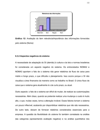 122




                                 Relevância das informações


                      8

                      6

                      4

                      2

                      0
                          Muito Bom   Bom      Regular    Ruim



Gráfico 12: Avaliação do item relevância/importância das informações fornecidas

pelo sistema (Noma)




6.3.2 Aspectos negativos do sistema


A necessidade de adaptação do SI (alemão) à cultura e às leis e normas brasileiras

foi considerada um aspecto negativo do sistema. Os entrevistados NOMA2 e

NOMA3 apontam o fato de o sistema não gerar relatórios de fluxo de caixa para

médio e longo prazo, o que dificulta o planejamento. Isso ocorre porque o SI não

visualiza a área financeira da maneira como se trabalha no Brasil. O único fluxo de

caixa que o sistema gera atualmente é o de curto prazo, ou atual.


Outro aspecto: o fato de o sistema ser difícil de mudar, de realizar as customizações

necessárias. Além disso, quando se pretende realizar uma mudança o custo é muito

alto, o que, muitas vezes, torna a alteração inviável. Esses fatores tornam o sistema

um pouco inflexível, acabando por disponibilizar relatórios que não são necessários.

De outro lado, deixam de fornecer relatórios considerados essenciais para a

empresa. A questão da flexibilidade do sistema foi também constatada na análise

das categorias (apresentando avaliação negativa) e na análise quantitativa dos
 