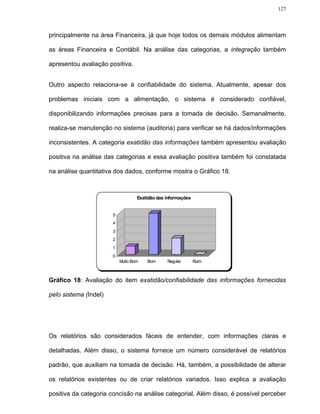 127




principalmente na área Financeira, já que hoje todos os demais módulos alimentam

as áreas Financeira e Contábil. Na análise das categorias, a integração também

apresentou avaliação positiva.


Outro aspecto relaciona-se à confiabilidade do sistema. Atualmente, apesar dos

problemas iniciais com a alimentação, o sistema é considerado confiável,

disponibilizando informações precisas para a tomada de decisão. Semanalmente,

realiza-se manutenção no sistema (auditoria) para verificar se há dados/informações

inconsistentes. A categoria exatidão das informações também apresentou avaliação

positiva na análise das categorias e essa avaliação positiva também foi constatada

na análise quantitativa dos dados, conforme mostra o Gráfico 18.



                                   Exatidão das informações


                       5
                       4
                       3
                       2
                       1
                       0
                           Muito Bom   Bom      Regular       Ruim



Gráfico 18: Avaliação do item exatidão/confiabilidade das informações fornecidas

pelo sistema (Indel)




Os relatórios são considerados fáceis de entender, com informações claras e

detalhadas. Além disso, o sistema fornece um número considerável de relatórios

padrão, que auxiliam na tomada de decisão. Há, também, a possibilidade de alterar

os relatórios existentes ou de criar relatórios variados. Isso explica a avaliação

positiva da categoria concisão na análise categorial. Além disso, é possível perceber
 
