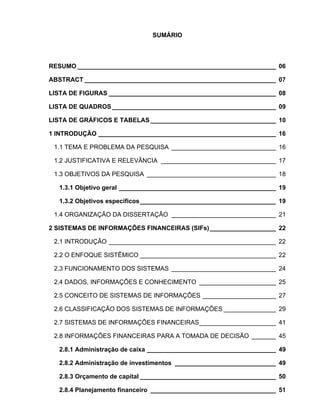 SUMÁRIO



RESUMO _________________________________________________________ 06

ABSTRACT _______________________________________________________ 07

LISTA DE FIGURAS ________________________________________________ 08

LISTA DE QUADROS _______________________________________________ 09

LISTA DE GRÁFICOS E TABELAS ____________________________________ 10

1 INTRODUÇÃO ___________________________________________________ 16

 1.1 TEMA E PROBLEMA DA PESQUISA ______________________________ 16

 1.2 JUSTIFICATIVA E RELEVÂNCIA _________________________________ 17

 1.3 OBJETIVOS DA PESQUISA _____________________________________ 18

  1.3.1 Objetivo geral _____________________________________________ 19

  1.3.2 Objetivos específicos _______________________________________ 19

 1.4 ORGANIZAÇÃO DA DISSERTAÇÃO ______________________________ 21

2 SISTEMAS DE INFORMAÇÕES FINANCEIRAS (SIFs) ___________________ 22

 2.1 INTRODUÇÃO ________________________________________________ 22

 2.2 O ENFOQUE SISTÊMICO _______________________________________ 22

 2.3 FUNCIONAMENTO DOS SISTEMAS ______________________________ 24

 2.4 DADOS, INFORMAÇÕES E CONHECIMENTO ______________________ 25

 2.5 CONCEITO DE SISTEMAS DE INFORMAÇÕES _____________________ 27

 2.6 CLASSIFICAÇÃO DOS SISTEMAS DE INFORMAÇÕES _______________ 29

 2.7 SISTEMAS DE INFORMAÇÕES FINANCEIRAS______________________ 41

 2.8 INFORMAÇÕES FINANCEIRAS PARA A TOMADA DE DECISÃO _______ 45

  2.8.1 Administração de caixa _____________________________________ 49

  2.8.2 Administração de investimentos _____________________________ 49

  2.8.3 Orçamento de capital _______________________________________ 50

  2.8.4 Planejamento financeiro ____________________________________ 51
 