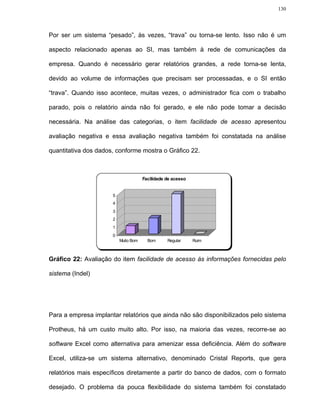 130




Por ser um sistema “pesado”, às vezes, “trava” ou torna-se lento. Isso não é um

aspecto relacionado apenas ao SI, mas também à rede de comunicações da

empresa. Quando é necessário gerar relatórios grandes, a rede torna-se lenta,

devido ao volume de informações que precisam ser processadas, e o SI então

“trava”. Quando isso acontece, muitas vezes, o administrador fica com o trabalho

parado, pois o relatório ainda não foi gerado, e ele não pode tomar a decisão

necessária. Na análise das categorias, o item facilidade de acesso apresentou

avaliação negativa e essa avaliação negativa também foi constatada na análise

quantitativa dos dados, conforme mostra o Gráfico 22.



                                      Facilidade de acesso


                      5
                      4
                      3
                      2
                      1
                      0
                          Muito Bom     Bom      Regular     Ruim



Gráfico 22: Avaliação do item facilidade de acesso às informações fornecidas pelo

sistema (Indel)




Para a empresa implantar relatórios que ainda não são disponibilizados pelo sistema

Protheus, há um custo muito alto. Por isso, na maioria das vezes, recorre-se ao

software Excel como alternativa para amenizar essa deficiência. Além do software

Excel, utiliza-se um sistema alternativo, denominado Cristal Reports, que gera

relatórios mais específicos diretamente a partir do banco de dados, com o formato

desejado. O problema da pouca flexibilidade do sistema também foi constatado
 
