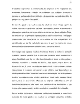 133




O capítulo 5 apresentou a caracterização das empresas e dos respectivos SIs,

envolvendo, basicamente, a técnica da modelagem, com o objetivo de recriar o

contexto no qual os dados foram coletados e de caracterizar a unidade de análise da

pesquisa, ou seja, os SIFs estudados.


Os aspectos positivos e negativos dos SIs estudados foram obtidos a partir da

análise de conteúdo qualitativa, que teve como objetivo analisar as entrevistas e

observações, visando preservar os detalhes presentes nos dados coletados. Pôde-

se constatar que os principais aspectos positivos dos SIs referem-se à integração

proporcionada pela utilização de um único sistema em toda a organização e à

confiabilidade que os SIs implantados permitem, já que, na maioria das vezes,

fornecem informações exatas e confiáveis para a tomada de decisão.


Com relação aos aspectos negativos levantados durante a análise de conteúdo

qualitativa, pôde-se perceber que os principais problemas estão relacionados à

pouca flexibilidade dos SIs e à não disponibilização de todas as informações e

relatórios necessários à tomada de decisão. Isso ocorre porque depois de

implantando um SI novas necessidades podem surgir, e para atender a essas

necessidades é necessário acrescentar novos relatórios que disponibilizem as

informações necessárias. No entanto, realizar tais modificações não é um processo

simples, na medida em que envolve, geralmente, custos muito elevados. Neste

sentido, os SI são considerados inflexíveis, e a empresa acaba utilizando outro SI

alternativo/complementar para suprir suas necessidades de informações, o que

implica outro aspecto negativo também apontado: a necessidade de redigitação.


Para a análise de conteúdo quantitativa, definiram-se categorias, e estas foram

avaliadas de modo positivo ou negativo. As principais categorias avaliadas
 