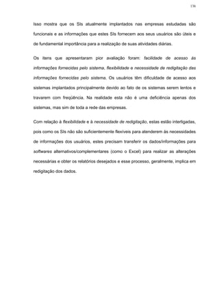 136




Isso mostra que os SIs atualmente implantados nas empresas estudadas são

funcionais e as informações que estes SIs fornecem aos seus usuários são úteis e

de fundamental importância para a realização de suas atividades diárias.


Os itens que apresentaram pior avaliação foram: facilidade de acesso às

informações fornecidas pelo sistema, flexibilidade e necessidade de redigitação das

informações fornecidas pelo sistema. Os usuários têm dificuldade de acesso aos

sistemas implantados principalmente devido ao fato de os sistemas serem lentos e

travarem com freqüência. Na realidade esta não é uma deficiência apenas dos

sistemas, mas sim de toda a rede das empresas.


Com relação à flexibilidade e à necessidade de redigitação, estas estão interligadas,

pois como os SIs não são suficientemente flexíveis para atenderem às necessidades

de informações dos usuários, estes precisam transferir os dados/informações para

softwares alternativos/complementares (como o Excel) para realizar as alterações

necessárias e obter os relatórios desejados e esse processo, geralmente, implica em

redigitação dos dados.
 
