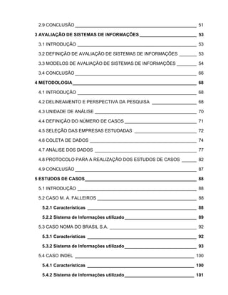 2.9 CONCLUSÃO _________________________________________________ 51

3 AVALIAÇÃO DE SISTEMAS DE INFORMAÇÕES _______________________ 53

 3.1 INTRODUÇÃO ________________________________________________ 53

 3.2 DEFINIÇÃO DE AVALIAÇÃO DE SISTEMAS DE INFORMAÇÕES _______ 53

 3.3 MODELOS DE AVALIAÇÃO DE SISTEMAS DE INFORMAÇÕES ________ 54

 3.4 CONCLUSÃO _________________________________________________ 66

4 METODOLOGIA__________________________________________________ 68

 4.1 INTRODUÇÃO ________________________________________________ 68

 4.2 DELINEAMENTO E PERSPECTIVA DA PESQUISA __________________ 68

 4.3 UNIDADE DE ANÁLISE _________________________________________ 70

 4.4 DEFINIÇÃO DO NÚMERO DE CASOS _____________________________ 71

 4.5 SELEÇÃO DAS EMPRESAS ESTUDADAS _________________________ 72

 4.6 COLETA DE DADOS ___________________________________________ 74

 4.7 ANÁLISE DOS DADOS _________________________________________ 77

 4.8 PROTOCOLO PARA A REALIZAÇÃO DOS ESTUDOS DE CASOS ______ 82

 4.9 CONCLUSÃO _________________________________________________ 87

5 ESTUDOS DE CASOS_____________________________________________ 88

 5.1 INTRODUÇÃO ________________________________________________ 88

 5.2 CASO M. A. FALLEIROS ________________________________________ 88

  5.2.1 Características ____________________________________________ 88

  5.2.2 Sistema de Informações utilizado_____________________________ 89

 5.3 CASO NOMA DO BRASIL S.A. ___________________________________ 92

  5.3.1 Características ____________________________________________ 92

  5.3.2 Sistema de Informações utilizado_____________________________ 93

 5.4 CASO INDEL ________________________________________________ 100

  5.4.1 Características ___________________________________________ 100

  5.4.2 Sistema de Informações utilizado____________________________ 101
 
