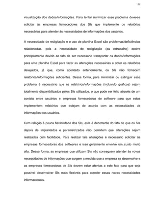 139




visualização dos dados/informações. Para tentar minimizar esse problema deve-se

solicitar às empresas fornecedores dos SIs que implemente os relatórios

necessários para atender às necessidades de informações dos usuários.


A necessidade de redigitação e o uso de planilha Excel são problemas/deficiências

relacionadas,     pois   a   necessidade   de   redigitação   (ou   retrabalho)   ocorre

principalmente devido ao fato de ser necessário transportar os dados/informações

para uma planilha Excel para fazer as alterações necessárias e obter os relatórios

desejados, já que, como apontado anteriormente, os SIs não fornecem

relatórios/informações suficientes. Dessa forma, para minimizar ou extinguir esse

problema é necessário que os relatórios/informações (incluindo gráficos) sejam

totalmente disponibilizados pelos SIs utilizados, o que pode ser feito através de um

contato entre usuários e empresas fornecedoras de software para que estas

implementem relatórios que estejam de acordo com as necessidades de

informações dos usuários.


Com relação à pouca flexibilidade dos SIs, esta é decorrente do fato de que os SIs

depois de implantados e parametrizados não permitem que alterações sejam

realizadas com facilidade. Para realizar tais alterações é necessário solicitar às

empresas fornecedoras dos softwares e isso geralmente envolve um custo muito

alto. Dessa forma, as empresas que utilizam SIs não conseguem atender às novas

necessidades de informações que surgem a medida que a empresa se desenvolve e

as empresas fornecedoras de SIs devem estar atentas a este fato para que seja

possível desenvolver SIs mais flexíveis para atender essas novas necessidades

informacionais.
 