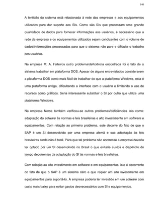 140




A lentidão do sistema está relacionada à rede das empresas e aos equipamentos

utilizados para dar suporte aos SIs. Como são SIs que processam uma grande

quantidade de dados para fornecer informações aos usuários, é necessário que a

rede da empresa e os equipamentos utilizados sejam condizentes com o volume de

dados/informações processadas para que o sistema não pare e dificulte o trabalho

dos usuários.


Na empresa M. A. Falleiros outro problema/deficiência encontrada foi o fato de o

sistema trabalhar em plataforma DOS. Apesar de alguns entrevistados considerarem

a plataforma DOS como mais fácil de trabalhar do que a plataforma Windows, esta é

uma plataforma antiga, dificultando a interface com o usuário e limitando o uso de

recursos como gráficos. Seria interessante substituir o SI por outro que utilize uma

plataforma Windows.


Na empresa Noma também verificou-se outros problemas/deficiências tais como:

adaptação do sofware às normas e leis brasileiras e alto investimento em software e

equipamentos. Com relação ao primeiro problema, este decorre do fato de que o

SAP é um SI desenvolvido por uma empresa alemã e sua adaptação às leis

brasileiras ainda não é total. Para que tal problema não ocorresse a empresa deveria

ter optado por um SI desenvolvido no Brasil o que evitaria custos e dispêndio de

tempo decorrentes da adaptação do SI às normas e leis brasileiras.


Com relação ao alto investimento em software e em equipamentos, isto é decorrente

do fato de que o SAP é um sistema caro e que requer um alto investimento em

equipamentos para suportá-lo. A empresa poderia ter investido em um sofware com

custo mais baixo para evitar gastos desnecessários com SI e equipamentos.
 
