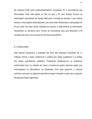 141




Na empresa Indel outro problema/deficiência encontrado foi a conveniência das

informações. Esta está ligada ao fato de que o SI nem sempre fornece as

informações necessárias em tempo hábil para a tomada de decisão, o que implica

atrasos e informações desatualizadas. Isso pode estar relacionado à alimentação do

SI que pode não estar sendo realizada de maneira a disponibilizar as informações

necessárias no momento certo. Treinar os funcionários para que alimentem o SI

corretamente seria uma maneira de minimizar tal problema.




6.7 CONCLUSÃO


Este capítulo apresentou a avaliação dos SIFs das empresas estudadas (M. A.

Falleiros, Noma e Indel), enfatizando a análise dos dados qualitativos e a análise

dos dados quantitativos coletados. Finalizando analisaram-se os problemas

evidenciados com os estudos de casos e buscou-se propor algumas ações que

minimizassem ou eliminassem os problemas. Com esta estrutura, o capítulo

contribuiu para que os objetivos específicos fossem atingidos e para que a pergunta

de pesquisa fosse respondida.
 