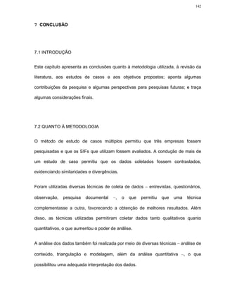 142




7 CONCLUSÃO




7.1 INTRODUÇÃO


Este capítulo apresenta as conclusões quanto à metodologia utilizada, à revisão da

literatura, aos estudos de casos e aos objetivos propostos; aponta algumas

contribuições da pesquisa e algumas perspectivas para pesquisas futuras; e traça

algumas considerações finais.




7.2 QUANTO À METODOLOGIA


O método de estudo de casos múltiplos permitiu que três empresas fossem

pesquisadas e que os SIFs que utilizam fossem avaliados. A condução de mais de

um estudo de caso permitiu que os dados coletados fossem contrastados,

evidenciando similaridades e divergências.


Foram utilizadas diversas técnicas de coleta de dados − entrevistas, questionários,

observação,   pesquisa   documental    −,    o   que   permitiu   que   uma   técnica

complementasse a outra, favorecendo a obtenção de melhores resultados. Além

disso, as técnicas utilizadas permitiram coletar dados tanto qualitativos quanto

quantitativos, o que aumentou o poder de análise.


A análise dos dados também foi realizada por meio de diversas técnicas − análise de

conteúdo, triangulação e modelagem, além da análise quantitativa −, o que

possibilitou uma adequada interpretação dos dados.
 