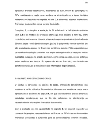 144




apresentar diversas classificações, dependendo do autor. O item 2.7 contemplou os

SIFs, enfatizando o modo como auxiliam os administradores a tomar decisões

referentes aos recursos da empresa. O item 2.8 apresentou algumas informações

financeiras fundamentais para a tomada de decisão.


O capítulo 3 contemplou a avaliação de SI, enfatizando a definição de avaliação

(item 3.2) e os modelos de avaliação (item 3.3). Para elaborar o item 3.3, foram

consultados, entre outros, diversos artigos estrangeiros (principalmente retirados do

portal da capes – www.periodicos.capes.gov.br), o que permitiu verificar como os SIs

são avaliados não apenas no Brasil, mas também no exterior. Pôde-se perceber que

os modelos de avaliação presentes nos artigos estrangeiros são a base para muitas

avaliações realizadas no Brasil e permitem, entre outros aspectos, que os sistemas

sejam avaliados em termos não apenas de retorno financeiro, mas também de

benefícios intangíveis e de qualidade das informações disponibilizadas.




7.4 QUANTO AOS ESTUDOS DE CASOS


O capítulo 5 apresentou os estudos de casos, enfatizando características das

empresas e os SIs utilizados. Os resultados referentes aos estudos de casos foram

apresentados e discutidos no capítulo 6, em que se avaliaram os SIs das empresas

estudadas, concluindo-se que os SIs são deficientes no atendimento às

necessidades de informações financeiras dos usuários.


Com a avaliação dos SIs apresentada no capítulo 6, foi possível responder ao

problema de pesquisa, que consistia em verificar se os SIFs fornecem informações

financeiras adequadas e suficientes para os administradores tomarem decisões.
 