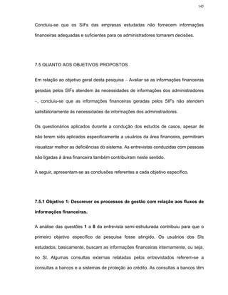 145




Concluiu-se que os SIFs das empresas estudadas não fornecem informações

financeiras adequadas e suficientes para os administradores tomarem decisões.




7.5 QUANTO AOS OBJETIVOS PROPOSTOS


Em relação ao objetivo geral desta pesquisa − Avaliar se as informações financeiras

geradas pelos SIFs atendem às necessidades de informações dos administradores

−, concluiu-se que as informações financeiras geradas pelos SIFs não atendem

satisfatoriamente às necessidades de informações dos administradores.


Os questionários aplicados durante a condução dos estudos de casos, apesar de

não terem sido aplicados especificamente a usuários da área financeira, permitiram

visualizar melhor as deficiências do sistema. As entrevistas conduzidas com pessoas

não ligadas à área financeira também contribuíram neste sentido.


A seguir, apresentam-se as conclusões referentes a cada objetivo específico.




7.5.1 Objetivo 1: Descrever os processos de gestão com relação aos fluxos de

informações financeiras.


A análise das questões 1 a 8 da entrevista semi-estruturada contribuiu para que o

primeiro objetivo específico da pesquisa fosse atingido. Os usuários dos SIs

estudados, basicamente, buscam as informações financeiras internamente, ou seja,

no SI. Algumas consultas externas relatadas pelos entrevistados referem-se a

consultas a bancos e a sistemas de proteção ao crédito. As consultas a bancos têm
 