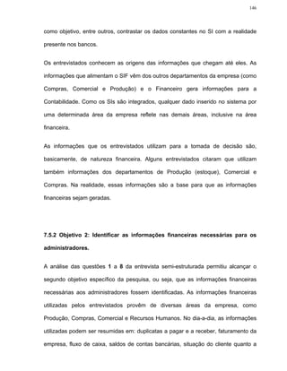 146




como objetivo, entre outros, contrastar os dados constantes no SI com a realidade

presente nos bancos.


Os entrevistados conhecem as origens das informações que chegam até eles. As

informações que alimentam o SIF vêm dos outros departamentos da empresa (como

Compras, Comercial e Produção) e o Financeiro gera informações para a

Contabilidade. Como os SIs são integrados, qualquer dado inserido no sistema por

uma determinada área da empresa reflete nas demais áreas, inclusive na área

financeira.


As informações que os entrevistados utilizam para a tomada de decisão são,

basicamente, de natureza financeira. Alguns entrevistados citaram que utilizam

também informações dos departamentos de Produção (estoque), Comercial e

Compras. Na realidade, essas informações são a base para que as informações

financeiras sejam geradas.




7.5.2 Objetivo 2: Identificar as informações financeiras necessárias para os

administradores.


A análise das questões 1 a 8 da entrevista semi-estruturada permitiu alcançar o

segundo objetivo específico da pesquisa, ou seja, que as informações financeiras

necessárias aos administradores fossem identificadas. As informações financeiras

utilizadas pelos entrevistados provêm de diversas áreas da empresa, como

Produção, Compras, Comercial e Recursos Humanos. No dia-a-dia, as informações

utilizadas podem ser resumidas em: duplicatas a pagar e a receber, faturamento da

empresa, fluxo de caixa, saldos de contas bancárias, situação do cliente quanto a
 