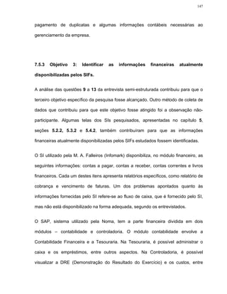 147




pagamento de duplicatas e algumas informações contábeis necessárias ao

gerenciamento da empresa.




7.5.3   Objetivo   3:   Identificar   as   informações     financeiras    atualmente

disponibilizadas pelos SIFs.


A análise das questões 9 a 13 da entrevista semi-estruturada contribuiu para que o

terceiro objetivo específico da pesquisa fosse alcançado. Outro método de coleta de

dados que contribuiu para que este objetivo fosse atingido foi a observação não-

participante. Algumas telas dos SIs pesquisados, apresentadas no capítulo 5,

seções 5.2.2, 5.3.2 e 5.4.2, também contribuíram para que as informações

financeiras atualmente disponibilizadas pelos SIFs estudados fossem identificadas.


O SI utilizado pela M. A. Falleiros (Infomark) disponibiliza, no módulo financeiro, as

seguintes informações: contas a pagar, contas a receber, contas correntes e livros

financeiros. Cada um destes itens apresenta relatórios específicos, como relatório de

cobrança e vencimento de faturas. Um dos problemas apontados quanto às

informações fornecidas pelo SI refere-se ao fluxo de caixa, que é fornecido pelo SI,

mas não está disponibilizado na forma adequada, segundo os entrevistados.


O SAP, sistema utilizado pela Noma, tem a parte financeira dividida em dois

módulos – contabilidade e controladoria. O módulo contabilidade envolve a

Contabilidade Financeira e a Tesouraria. Na Tesouraria, é possível administrar o

caixa e os empréstimos, entre outros aspectos. Na Controladoria, é possível

visualizar a DRE (Demonstração do Resultado do Exercício) e os custos, entre
 